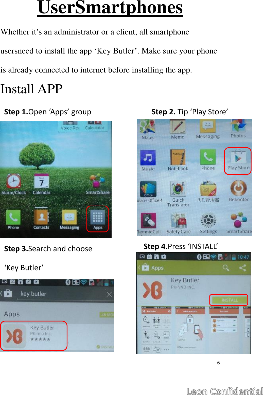  6  UserSmartphones Whether it&rsquo;s an administrator or a client, all smartphone usersneed to install the app &lsquo;Key Butler&rsquo;. Make sure your phone is already connected to internet before installing the app. Install APP              Step 1.Open &lsquo;Apps&rsquo; group Step 2. Tip &lsquo;Play Store&rsquo; Step 3.Search and choose &lsquo;Key Butler&rsquo; Step 4.Press &lsquo;INSTALL&rsquo; 