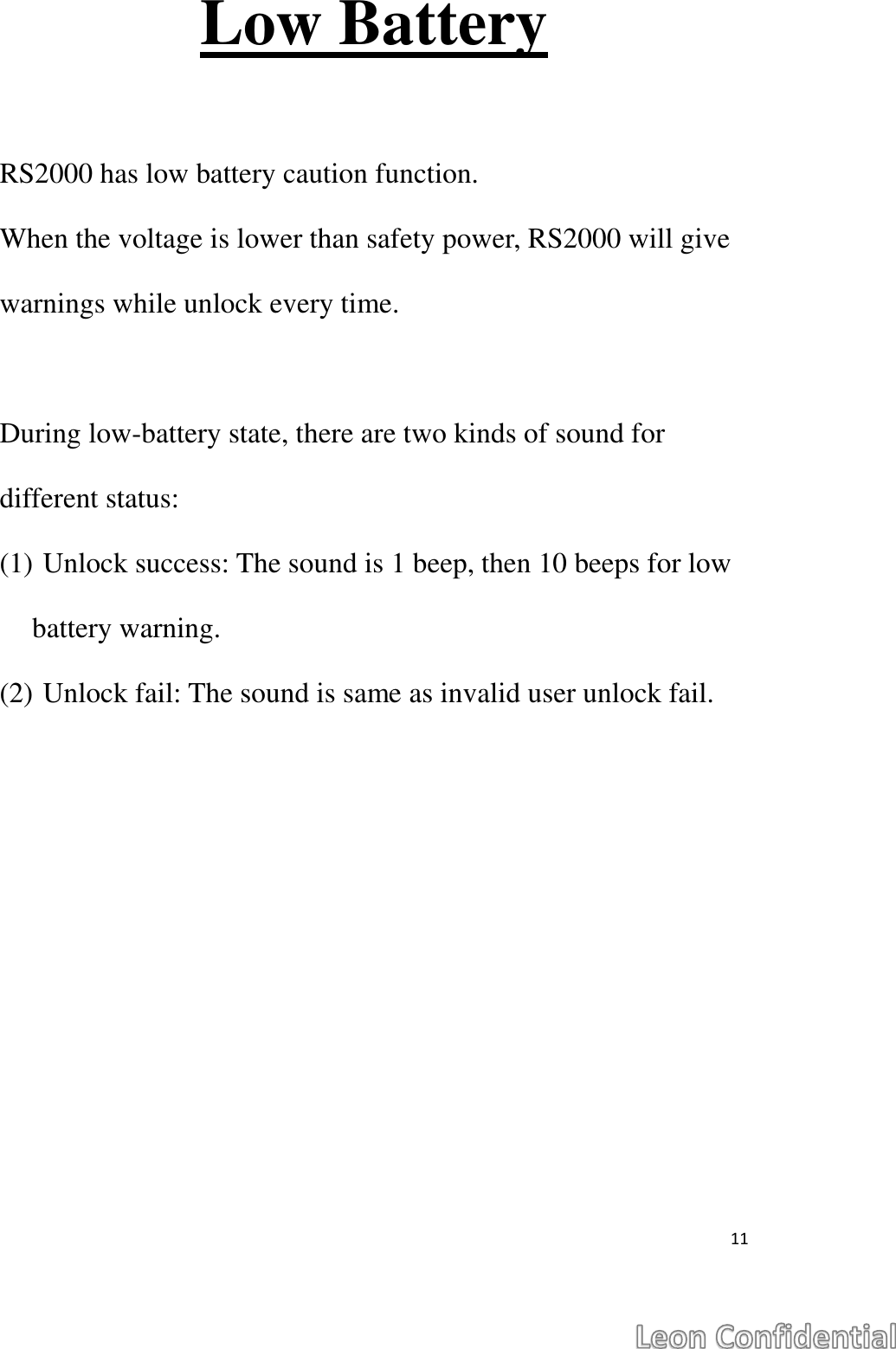  11  Low Battery  RS2000 has low battery caution function.   When the voltage is lower than safety power, RS2000 will give warnings while unlock every time.  During low-battery state, there are two kinds of sound for different status: (1) Unlock success: The sound is 1 beep, then 10 beeps for low battery warning. (2) Unlock fail: The sound is same as invalid user unlock fail.   
