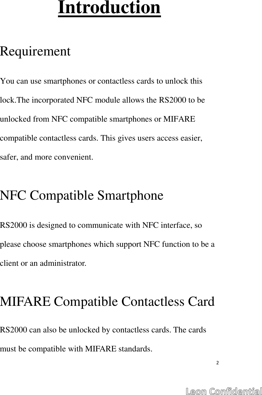  2  Introduction  Requirement  You can use smartphones or contactless cards to unlock this lock.The incorporated NFC module allows the RS2000 to be unlocked from NFC compatible smartphones or MIFARE compatible contactless cards. This gives users access easier, safer, and more convenient.  NFC Compatible Smartphone  RS2000 is designed to communicate with NFC interface, so please choose smartphones which support NFC function to be a client or an administrator.  MIFARE Compatible Contactless Card  RS2000 can also be unlocked by contactless cards. The cards must be compatible with MIFARE standards.   