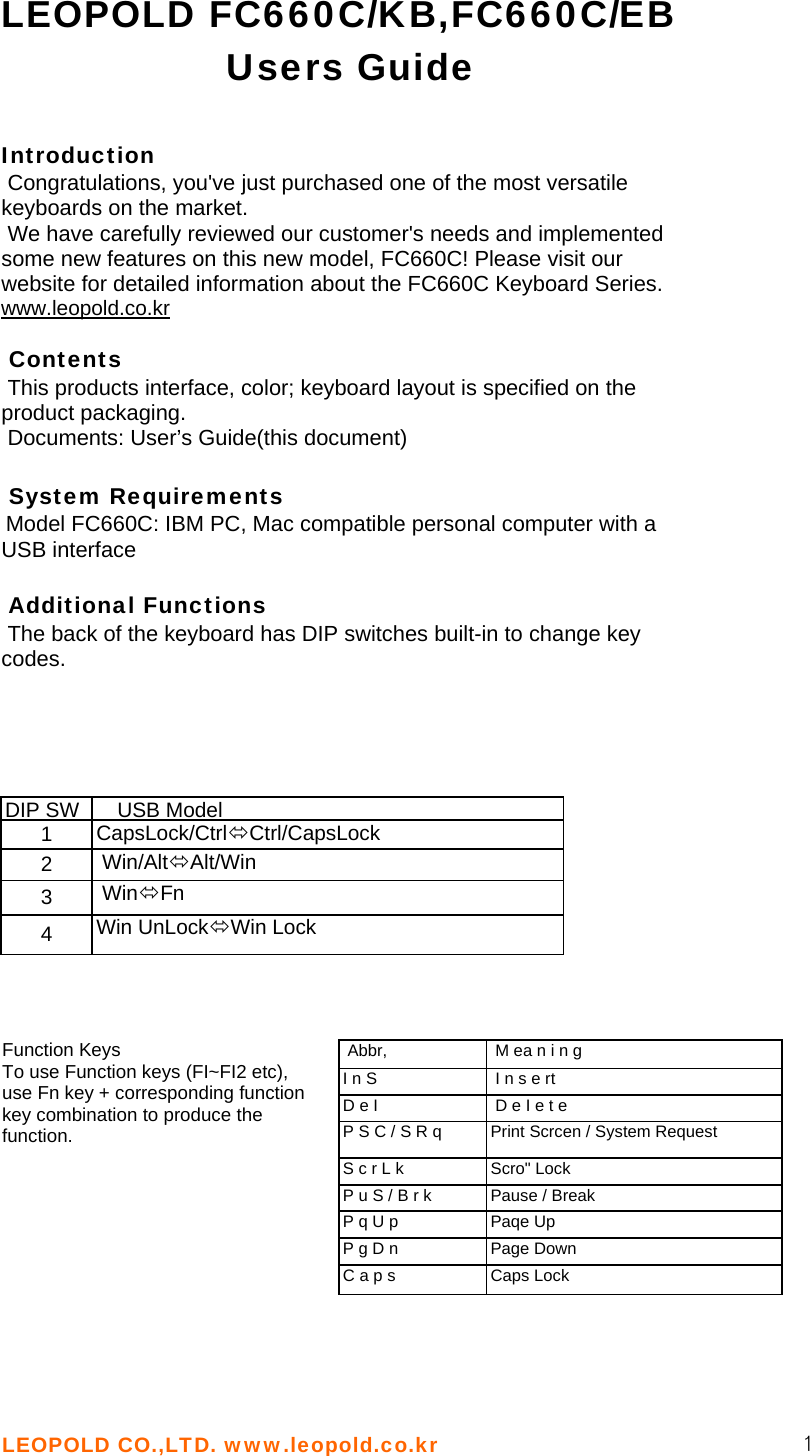 LEOPOLD CO.,LTD. www.leopold.co.kr  1 LEOPOLD FC660C/KB,FC660C/EB Users Guide   Introduction   Congratulations, you&apos;ve just purchased one of the most versatile keyboards on the market.  We have carefully reviewed our customer&apos;s needs and implemented some new features on this new model, FC660C! Please visit our website for detailed information about the FC660C Keyboard Series. www.leopold.co.kr   Contents  This products interface, color; keyboard layout is specified on the product packaging.  Documents: User’s Guide(this document)   System Requirements  Model FC660C: IBM PC, Mac compatible personal computer with a USB interface   Additional Functions  The back of the keyboard has DIP switches built-in to change key codes.  DIP SW  USB Model 1  CapsLock/CtrlÙCtrl/CapsLock 2   Win/AltÙAlt/Win 3   WinÙFn 4  Win UnLockÙWin Lock    Function Keys To use Function keys (FI~FI2 etc), use Fn key + corresponding function key combination to produce the function.   Abbr,   M ea n i n g I n S   I n s e rt D e I   D e I e t e P S C / S R q  Print Scrcen / System Request S c r L k  Scro&quot; Lock P u S / B r k  Pause / Break P q U p  Paqe Up P g D n  Page Down C a p s  Caps Lock   