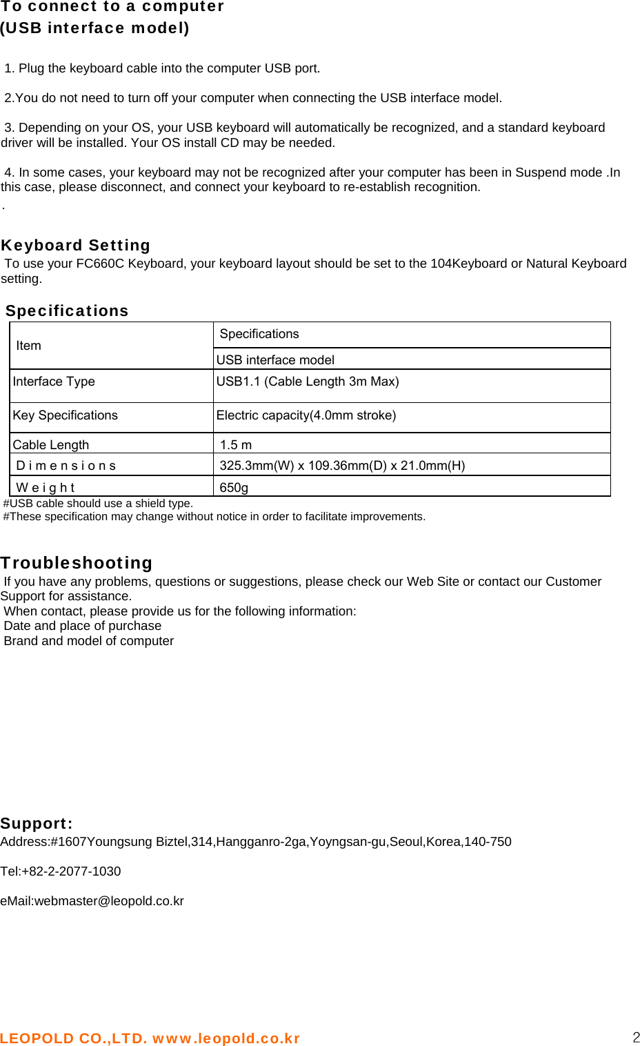 LEOPOLD CO.,LTD. www.leopold.co.kr  2 To connect to a computer (USB interface model)   1. Plug the keyboard cable into the computer USB port.   2.You do not need to turn off your computer when connecting the USB interface model.   3. Depending on your OS, your USB keyboard will automatically be recognized, and a standard keyboard driver will be installed. Your OS install CD may be needed.   4. In some cases, your keyboard may not be recognized after your computer has been in Suspend mode .In this case, please disconnect, and connect your keyboard to re-establish recognition.  .  Keyboard Setting  To use your FC660C Keyboard, your keyboard layout should be set to the 104Keyboard or Natural Keyboard setting.   Specifications    Specifications  Item   USB interface model Interface Type  USB1.1 (Cable Length 3m Max) Key Specifications  Electric capacity(4.0mm stroke) Cable Length   1.5 m D i m e n s i o n s   325.3mm(W) x 109.36mm(D) x 21.0mm(H)  W e i g h t   650g #USB cable should use a shield type.  #These specification may change without notice in order to facilitate improvements.    Troubleshooting   If you have any problems, questions or suggestions, please check our Web Site or contact our Customer Support for assistance.  When contact, please provide us for the following information:  Date and place of purchase  Brand and model of computer            Support: Address:#1607Youngsung Biztel,314,Hangganro-2ga,Yoyngsan-gu,Seoul,Korea,140-750  Tel:+82-2-2077-1030  eMail:webmaster@leopold.co.kr   