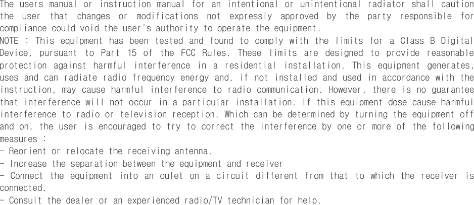 The  users  manual  or  instruction  manual  for  an  intentional or unintentional  radiator shall  caution the  user  that  changes  or  modifications  not  expressly  approved  by  the  party  responsible  for compliance could void the user&apos;s authority to operate the equipment. NOTE  :  This  equipment  has  been  tested  and  found  to  comply  with  the  limits  for  a  Class  B  Digital Device,  pursuant  to  Part  15  of  the  FCC  Rules.  These  limits  are  designed  to  provide  reasonable protection  against  harmful  interference  in  a  residential  installation.  This  equipment  generates, uses and can radiate radio frequency energy and, if not  installed  and  used in accordance with the instruction, may cause harmful interference to radio communication. However, there is no guarantee that interference will not occur in a particular installation. If this equipment dose cause harmful interference to radio or television reception. Which can be determined by turning the equipment off and on, the user is encouraged to try to correct the interference by one or more of  the following measures : - Reorient or relocate the receiving antenna. - Increase the separation between the equipment and receiver -  Connect  the  equipment  into  an  oulet  on  a  circuit  different  from  that  to  which  the  receiver  is connected. - Consult the dealer or an experienced radio/TV technician for help.  