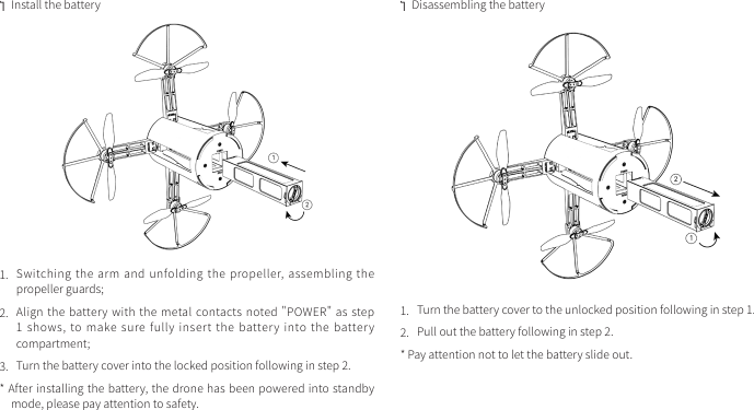  ·Install the battery1.  Switching the arm  and unfolding the  propeller, assembling  the propeller guards;2.  Align the battery with the metal contacts noted &quot;POWER&quot; as step 1 shows,  to make  sure fully insert  the battery  into the  battery compartment;3.  Turn the battery cover into the locked position following in step 2.* After installing the battery, the drone has been powered into standby mode, please pay attention to safety. ·Disassembling the battery1.  Turn the battery cover to the unlocked position following in step 1. 2.  Pull out the battery following in step 2.* Pay attention not to let the battery slide out.