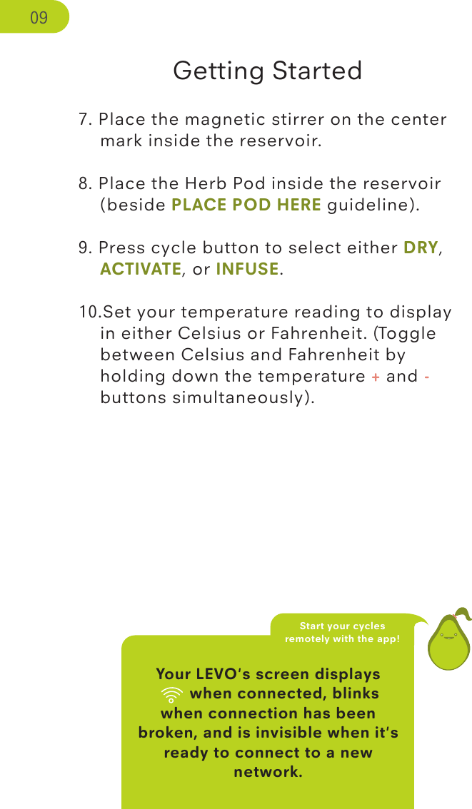 Your LEVO&apos;s screen displays   wiﬁ when connected, blinks when connection has been broken, and is invisible when it&apos;s ready to connect to a new network.Getting Started7. Place the magnetic stirrer on the center     mark inside the reservoir. 8. Place the Herb Pod inside the reservoir     (beside PLACE POD HERE guideline).9. Press cycle button to select either DRY,    ACTIVATE, or INFUSE.10.Set your temperature reading to display    in either Celsius or Fahrenheit. (Toggle      between Celsius and Fahrenheit by    holding down the temperature + and -   buttons simultaneously). Start your cycles remotely with the app! 09