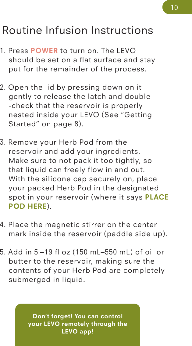 Don’t forget! You can control your LEVO remotely through the LEVO app! Routine Infusion Instructions1. Press POWER to turn on. The LEVO     should be set on a ﬂat surface and stay  put for the remainder of the process.2. Open the lid by pressing down on it      gently to release the latch and double       -check that the reservoir is properly    nested inside your LEVO (See “Getting       Started” on page 8). 3. Remove your Herb Pod from the   reservoir and add your ingredients.       Make sure to not pack it too tightly, so       that liquid can freely ﬂow in and out.       With the silicone cap securely on, place      your packed Herb Pod in the designated     spot in your reservoir (where it says PLACE    POD HERE).    4. Place the magnetic stirrer on the center     mark inside the reservoir (paddle side up). 5. Add in 5 –19 ﬂ oz (150 mL–550 mL) of oil or    butter to the reservoir, making sure the      contents of your Herb Pod are completely     submerged in liquid.  10