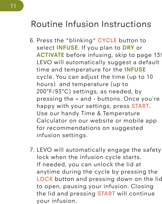 Routine Infusion Instructions116. Press the *blinking* CYCLE button to      select INFUSE. If you plan to DRY or   ACTIVATE before infusing, skip to page 13!   LEVO will automatically suggest a default    time and temperature for the INFUSE    cycle. You can adjust the time (up to 10    hours)  and temperature (up to     200°F/93°C) settings, as needed, by   pressing the + and - buttons. Once you’re    happy with your settings, press START.   Use our handy Time &amp; Temperature    Calculator on our website or mobile app     for recommendations on suggested    infusion settings. 7. LEVO will automatically engage the safety    lock when the infusion cycle starts.    If needed, you can unlock the lid at    anytime during the cycle by pressing the    LOCK button and pressing down on the lid    to open, pausing your infusion. Closing    the lid and pressing START will continue   your infusion. 