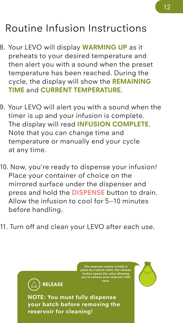 Routine Infusion Instructions8.  Your LEVO will display WARMING UP as it   preheats to your desired temperature and     then alert you with a sound when the preset    temperature has been reached. During the    cycle, the display will show the REMAINING    TIME and CURRENT TEMPERATURE. 9.  Your LEVO will alert you with a sound when the    timer is up and your infusion is complete.   The display will read INFUSION COMPLETE.  Note that you can change time and   temperature or manually end your cycle   at any time.10. Now, you’re ready to dispense your infusion!    Place your container of choice on the   mirrored surface under the dispenser and     press and hold the DISPENSE button to drain.    Allow the infusion to cool for 5–10 minutes    before handling. 11. Turn off and clean your LEVO after each use.NOTE: You must fully dispense your batch before removing the reservoir for cleaning! The reservoir nozzle is held in place by a pinch valve; the release button opens the valve allowing you to remove your reservoir with ease.12