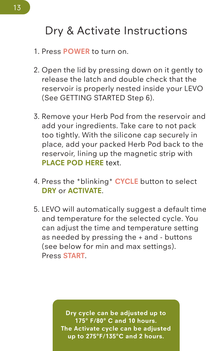 Dry cycle can be adjusted up to 175° F/80° C and 10 hours. The Activate cycle can be adjusted up to 275°F/135°C and 2 hours.Dry &amp; Activate Instructions1. Press POWER to turn on. 2. Open the lid by pressing down on it gently to    release the latch and double check that the   reservoir is properly nested inside your LEVO   (See GETTING STARTED Step 6).3. Remove your Herb Pod from the reservoir and    add your ingredients. Take care to not pack    too tightly. With the silicone cap securely in     place, add your packed Herb Pod back to the    reservoir, lining up the magnetic strip with    PLACE POD HERE text.  4. Press the *blinking* CYCLE button to select   DRY or ACTIVATE.5. LEVO will automatically suggest a default time    and temperature for the selected cycle. You    can adjust the time and temperature setting    as needed by pressing the + and - buttons   (see below for min and max settings).   Press START.13