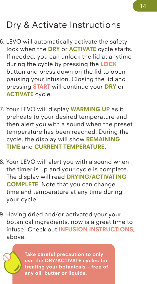 Take careful precaution to only use the DRY/ACTIVATE cycles for treating your botanicals – free of any oil, butter or liquids. Dry &amp; Activate Instructions6. LEVO will automatically activate the safety     lock when the DRY or ACTIVATE cycle starts.    If needed, you can unlock the lid at anytime    during the cycle by pressing the LOCK     button and press down on the lid to open,     pausing your infusion. Closing the lid and      pressing START will continue your DRY or     ACTIVATE cycle.7. Your LEVO will display WARMING UP as it      preheats to your desired temperature and     then alert you with a sound when the preset    temperature has been reached. During the     cycle, the display will show REMAINING      TIME and CURRENT TEMPERATURE. 8. Your LEVO will alert you with a sound when     the timer is up and your cycle is complete.     The display will read DRYING/ACTIVATING   COMPLETE. Note that you can change   time and temperature at any time during      your cycle.9. Having dried and/or activated your your      botanical ingredients, now is a great time to    infuse! Check out INFUSION INSTRUCTIONS,    above.14