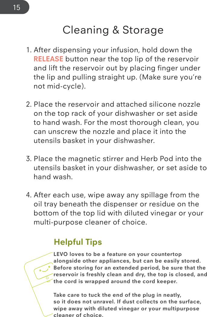 Helpful TipsCleaning &amp; Storage1. After dispensing your infusion, hold down the     RELEASE button near the top lip of the reservoir      and lift the reservoir out by placing ﬁnger under      the lip and pulling straight up. (Make sure you’re      not mid-cycle).2. Place the reservoir and attached silicone nozzle      on the top rack of your dishwasher or set aside      to hand wash. For the most thorough clean, you      can unscrew the nozzle and place it into the      utensils basket in your dishwasher.3. Place the magnetic stirrer and Herb Pod into the      utensils basket in your dishwasher, or set aside to    hand wash.4. After each use, wipe away any spillage from the      oil tray beneath the dispenser or residue on the      bottom of the top lid with diluted vinegar or your     multi-purpose cleaner of choice.LEVO loves to be a feature on your countertop alongside other appliances, but can be easily stored. Before storing for an extended period, be sure that the reservoir is freshly clean and dry, the top is closed, and the cord is wrapped around the cord keeper.Take care to tuck the end of the plug in neatly, so it does not unravel. If dust collects on the surface, wipe away with diluted vinegar or your multipurpose cleaner of choice. 15