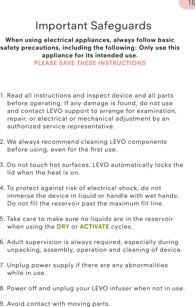 When using electrical appliances, always follow basic safety precautions, including the following: Only use this appliance for its intended use. PLEASE SAVE THESE INSTRUCTIONSImportant Safeguards1. Read all instructions and inspect device and all parts      before operating. If any damage is found, do not use       and contact LEVO support to arrange for examination,       repair, or electrical or mechanical adjustment by an       authorized service representative. 2. We always recommend cleaning LEVO components    before using, even for the ﬁrst use. 3. Do not touch hot surfaces. LEVO automatically locks the    lid when the heat is on. 4. To protect against risk of electrical shock, do not      immerse the device in liquid or handle with wet hands.       Do not ﬁll the reservoir past the maximum ﬁll line. 5. Take care to make sure no liquids are in the reservoir      when using the DRY or ACTIVATE cycles.6. Adult supervision is always required, especially during      unpacking, assembly, operation and cleaning of device.  7. Unplug power supply if there are any abnormalities      while in use.  8. Power off and unplug your LEVO infuser when not in use.9. Avoid contact with moving parts.16