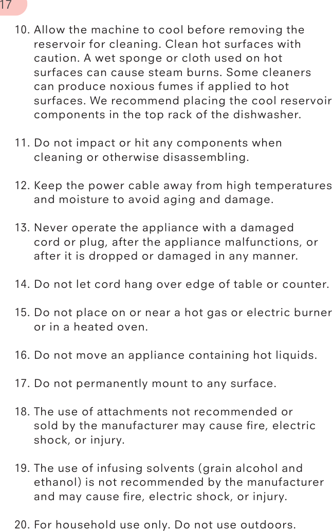 10. Allow the machine to cool before removing the      reservoir for cleaning. Clean hot surfaces with       caution. A wet sponge or cloth used on hot    surfaces can cause steam burns. Some cleaners       can produce noxious fumes if applied to hot       surfaces. We recommend placing the cool reservoir     components in the top rack of the dishwasher. 11. Do not impact or hit any components when   cleaning or otherwise disassembling.  12. Keep the power cable away from high temperatures    and moisture to avoid aging and damage.  13. Never operate the appliance with a damaged   cord or plug, after the appliance malfunctions, or      after it is dropped or damaged in any manner.  14. Do not let cord hang over edge of table or counter.15. Do not place on or near a hot gas or electric burner    or in a heated oven. 16. Do not move an appliance containing hot liquids. 17. Do not permanently mount to any surface.18. The use of attachments not recommended or   sold by the manufacturer may cause ﬁre, electric      shock, or injury.  19. The use of infusing solvents (grain alcohol and      ethanol) is not recommended by the manufacturer     and may cause ﬁre, electric shock, or injury. 20. For household use only. Do not use outdoors.17