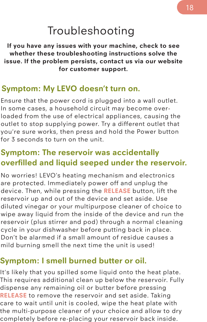 If you have any issues with your machine, check to see whether these troubleshooting instructions solve the issue. If the problem persists, contact us via our website for customer support. TroubleshootingSymptom: My LEVO doesn’t turn on. Symptom: The reservoir was accidentally overﬁlled and liquid seeped under the reservoir.Symptom: I smell burned butter or oil.Ensure that the power cord is plugged into a wall outlet. In some cases, a household circuit may become over-loaded from the use of electrical appliances, causing the outlet to stop supplying power. Try a different outlet that you&apos;re sure works, then press and hold the Power button for 3 seconds to turn on the unit.No worries! LEVO’s heating mechanism and electronics are protected. Immediately power off and unplug the device. Then, while pressing the RELEASE button, lift the reservoir up and out of the device and set aside. Use diluted vinegar or your multipurpose cleaner of choice to wipe away liquid from the inside of the device and run the reservoir (plus stirrer and pod) through a normal cleaning cycle in your dishwasher before putting back in place. Don’t be alarmed if a small amount of residue causes a mild burning smell the next time the unit is used!It&apos;s likely that you spilled some liquid onto the heat plate. This requires additional clean up below the reservoir. Fully dispense any remaining oil or butter before pressing RELEASE to remove the reservoir and set aside. Taking care to wait until unit is cooled, wipe the heat plate with the multi-purpose cleaner of your choice and allow to dry completely before re-placing your reservoir back inside. 18