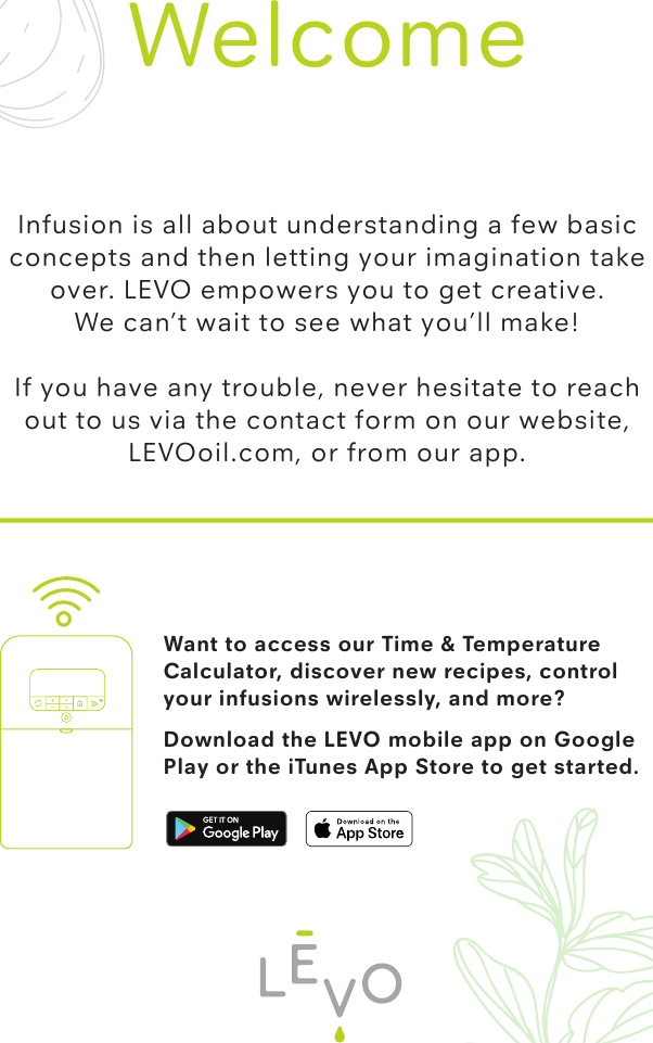 Want to access our Time &amp; Temperature Calculator, discover new recipes, control your infusions wirelessly, and more? Download the LEVO mobile app on Google Play or the iTunes App Store to get started.WelcomeInfusion is all about understanding a few basic concepts and then letting your imagination take over. LEVO empowers you to get creative. We can’t wait to see what you’ll make!If you have any trouble, never hesitate to reach out to us via the contact form on our website, LEVOoil.com, or from our app.