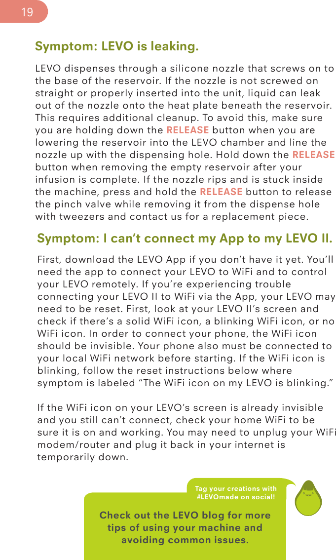 Symptom: LEVO is leaking.LEVO dispenses through a silicone nozzle that screws on to the base of the reservoir. If the nozzle is not screwed on straight or properly inserted into the unit, liquid can leak out of the nozzle onto the heat plate beneath the reservoir. This requires additional cleanup. To avoid this, make sure you are holding down the RELEASE button when you are lowering the reservoir into the LEVO chamber and line the nozzle up with the dispensing hole. Hold down the RELEASE button when removing the empty reservoir after your infusion is complete. If the nozzle rips and is stuck inside the machine, press and hold the RELEASE button to release the pinch valve while removing it from the dispense hole with tweezers and contact us for a replacement piece. Check out the LEVO blog for more tips of using your machine and avoiding common issues.Tag your creations with  #LEVOmade on social!19Symptom: I can’t connect my App to my LEVO II.First, download the LEVO App if you don’t have it yet. You’ll need the app to connect your LEVO to WiFi and to control your LEVO remotely. If you’re experiencing trouble connecting your LEVO II to WiFi via the App, your LEVO may need to be reset. First, look at your LEVO II’s screen and check if there’s a solid WiFi icon, a blinking WiFi icon, or no WiFi icon. In order to connect your phone, the WiFi icon should be invisible. Your phone also must be connected to your local WiFi network before starting. If the WiFi icon is blinking, follow the reset instructions below where symptom is labeled “The WiFi icon on my LEVO is blinking.”If the WiFi icon on your LEVO’s screen is already invisible and you still can’t connect, check your home WiFi to be sure it is on and working. You may need to unplug your WiFi modem/router and plug it back in your internet is temporarily down. 