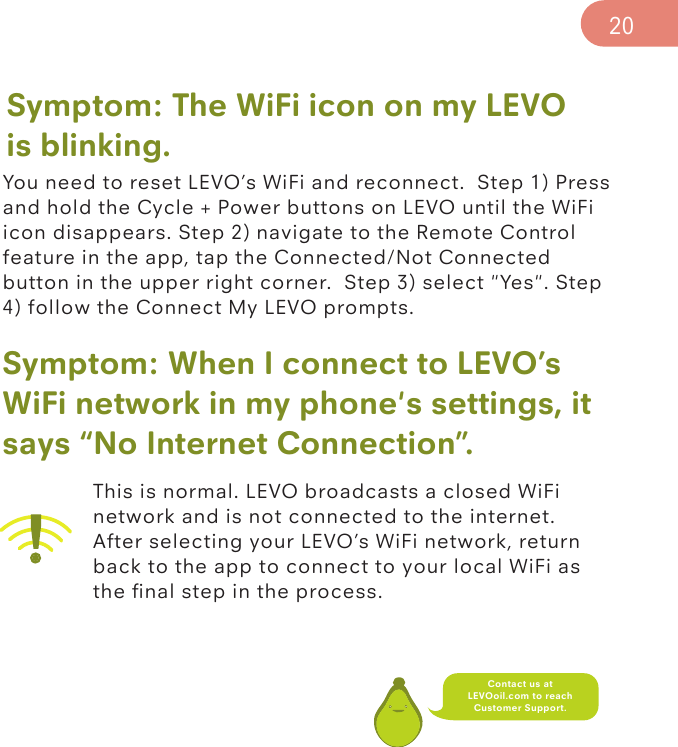 Symptom: The WiFi icon on my LEVOis blinking.You need to reset LEVO’s WiFi and reconnect.  Step 1) Press and hold the Cycle + Power buttons on LEVO until the WiFi icon disappears. Step 2) navigate to the Remote Control feature in the app, tap the Connected/Not Connected button in the upper right corner.  Step 3) select &quot;Yes&quot;. Step 4) follow the Connect My LEVO prompts.Symptom: When I connect to LEVO’s WiFi network in my phone&apos;s settings, it says “No Internet Connection”. This is normal. LEVO broadcasts a closed WiFi network and is not connected to the internet. After selecting your LEVO’s WiFi network, return back to the app to connect to your local WiFi as the ﬁnal step in the process.20Contact us at LEVOoil.com to reach Customer Support.