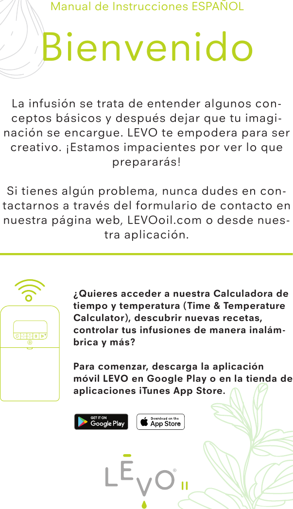 ¿Quieres acceder a nuestra Calculadora de tiempo y temperatura (Time &amp; Temperature Calculator), descubrir nuevas recetas, controlar tus infusiones de manera inalám-brica y más?Para comenzar, descarga la aplicación móvil LEVO en Google Play o en la tienda de aplicaciones iTunes App Store.Manual de Instrucciones ESPAÑOLBienvenidoLa infusión se trata de entender algunos con-ceptos básicos y después dejar que tu imagi-nación se encargue. LEVO te empodera para ser creativo. ¡Estamos impacientes por ver lo que prepararás!Si tienes algún problema, nunca dudes en con-tactarnos a través del formulario de contacto en nuestra página web, LEVOoil.com o desde nues-tra aplicación.II