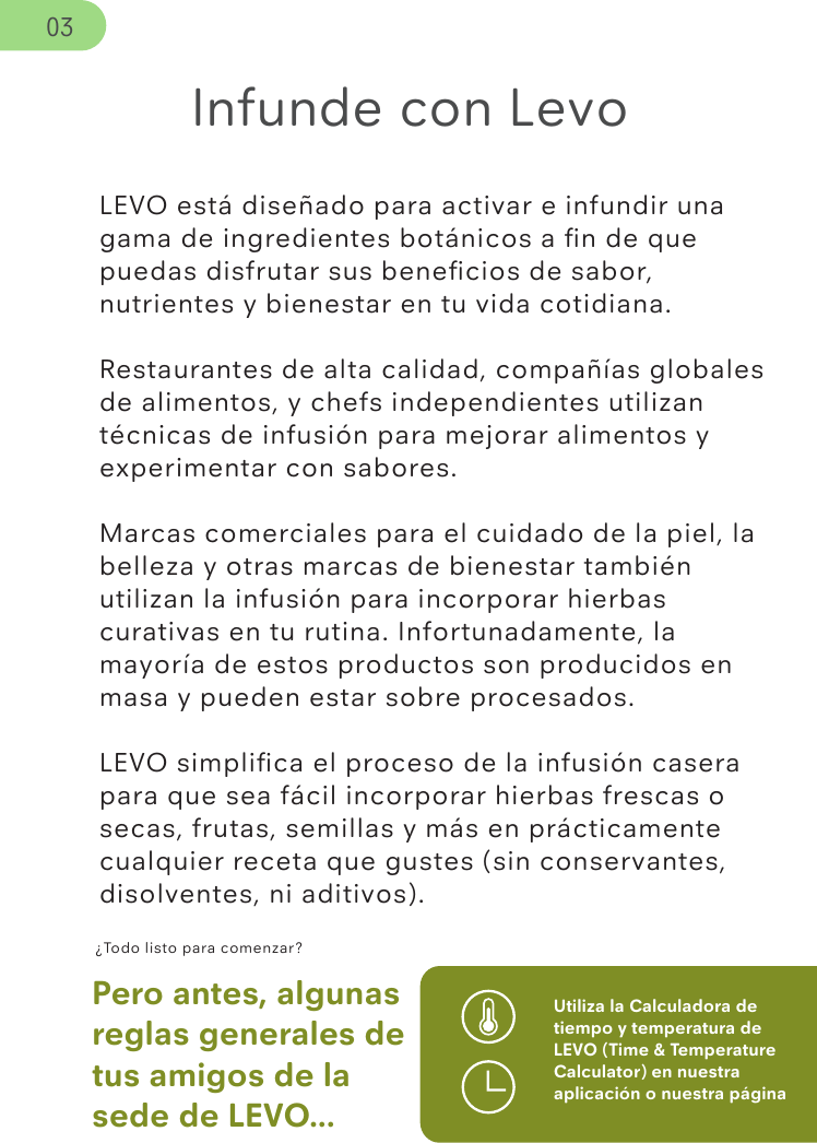 LEVO está diseñado para activar e infundir una gama de ingredientes botánicos a ﬁn de que puedas disfrutar sus beneﬁcios de sabor, nutrientes y bienestar en tu vida cotidiana.Restaurantes de alta calidad, compañías globales de alimentos, y chefs independientes utilizan técnicas de infusión para mejorar alimentos y experimentar con sabores.Marcas comerciales para el cuidado de la piel, la belleza y otras marcas de bienestar también utilizan la infusión para incorporar hierbas curativas en tu rutina. Infortunadamente, la mayoría de estos productos son producidos en masa y pueden estar sobre procesados. LEVO simpliﬁca el proceso de la infusión casera para que sea fácil incorporar hierbas frescas o secas, frutas, semillas y más en prácticamente cualquier receta que gustes (sin conservantes, disolventes, ni aditivos). ¿Todo listo para comenzar?Pero antes, algunas reglas generales de tus amigos de la sede de LEVO...Utiliza la Calculadora de tiempo y temperatura de LEVO (Time &amp; Temperature Calculator) en nuestra aplicación o nuestra página Infunde con Levo03