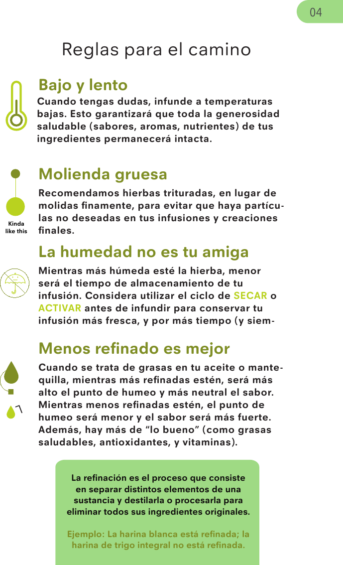 Cuando tengas dudas, infunde a temperaturas bajas. Esto garantizará que toda la generosidad saludable (sabores, aromas, nutrientes) de tus ingredientes permanecerá intacta.Mientras más húmeda esté la hierba, menor será el tiempo de almacenamiento de tu infusión. Considera utilizar el ciclo de SECAR o ACTIVAR antes de infundir para conservar tu infusión más fresca, y por más tiempo (y siem-Cuando se trata de grasas en tu aceite o mante-quilla, mientras más reﬁnadas estén, será más alto el punto de humeo y más neutral el sabor. Mientras menos reﬁnadas estén, el punto de humeo será menor y el sabor será más fuerte. Además, hay más de “lo bueno” (como grasas saludables, antioxidantes, y vitaminas). La reﬁnación es el proceso que consiste en separar distintos elementos de una sustancia y destilarla o procesarla para eliminar todos sus ingredientes originales.Ejemplo: La harina blanca está reﬁnada; la harina de trigo integral no está reﬁnada.LBajo y lentoRecomendamos hierbas trituradas, en lugar de molidas ﬁnamente, para evitar que haya partícu-las no deseadas en tus infusiones y creaciones ﬁnales.Molienda gruesaKinda like thisLa humedad no es tu amigaMenos reﬁnado es mejorReglas para el camino04