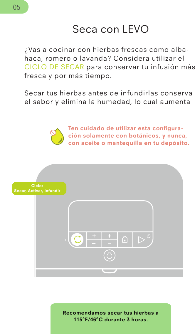 Ten cuidado de utilizar esta conﬁgura-ción solamente con botánicos, y nunca, con aceite o mantequilla en tu depósito.Recomendamos secar tus hierbas a 115°F/46°C durante 3 horas.Seca con LEVO¿Vas a cocinar con hierbas frescas como alba-haca, romero o lavanda? Considera utilizar el CICLO DE SECAR para conservar tu infusión más fresca y por más tiempo.Secar tus hierbas antes de infundirlas conserva el sabor y elimina la humedad, lo cual aumenta Ciclo:Secar, Activar, Infundir05