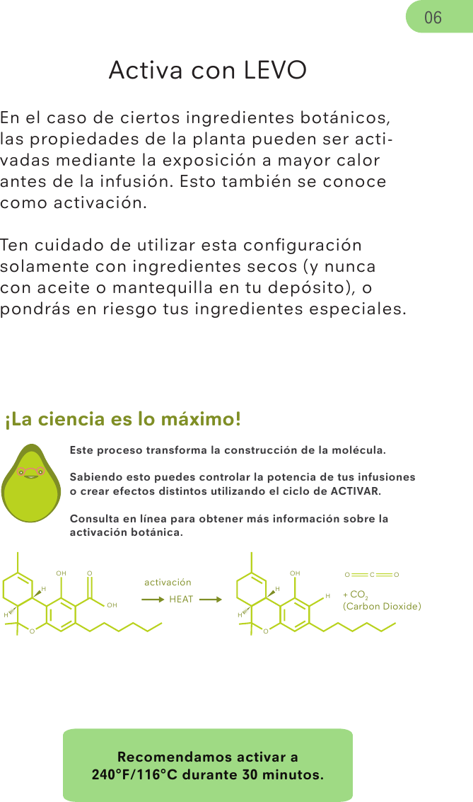 Recomendamos activar a 240°F/116°C durante 30 minutos.¡La ciencia es lo máximo!Activa con LEVOEn el caso de ciertos ingredientes botánicos, las propiedades de la planta pueden ser acti-vadas mediante la exposición a mayor calor antes de la infusión. Esto también se conoce como activación.Ten cuidado de utilizar esta conﬁguración solamente con ingredientes secos (y nunca con aceite o mantequilla en tu depósito), o pondrás en riesgo tus ingredientes especiales. 06Este proceso transforma la construcción de la molécula.Sabiendo esto puedes controlar la potencia de tus infusiones o crear efectos distintos utilizando el ciclo de ACTIVAR.Consulta en línea para obtener más información sobre la activación botánica.activaciónOHOHOH HEATOHOHOH O C OHH+ CO2(Carbon Dioxide)