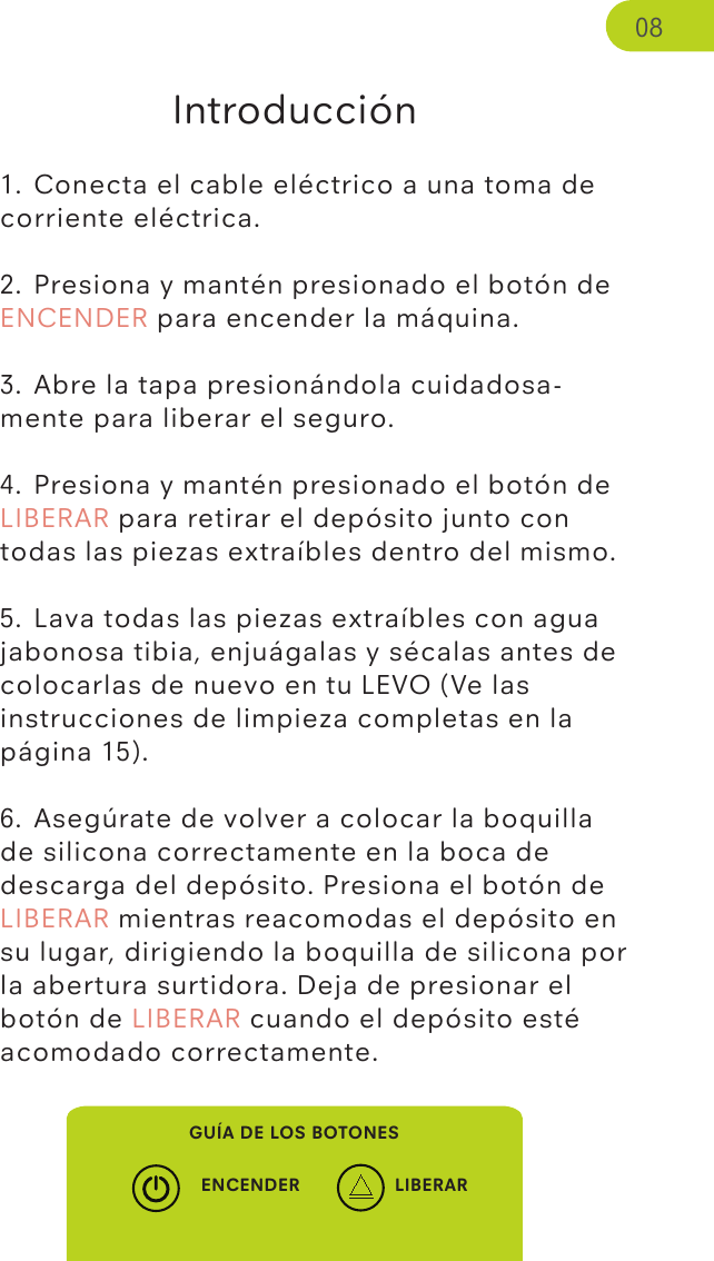 Introducción1. Conecta el cable eléctrico a una toma de corriente eléctrica.2. Presiona y mantén presionado el botón de ENCENDER para encender la máquina.3. Abre la tapa presionándola cuidadosa-mente para liberar el seguro.4. Presiona y mantén presionado el botón de LIBERAR para retirar el depósito junto con todas las piezas extraíbles dentro del mismo.5. Lava todas las piezas extraíbles con agua jabonosa tibia, enjuágalas y sécalas antes de colocarlas de nuevo en tu LEVO (Ve las instrucciones de limpieza completas en la página 15).6. Asegúrate de volver a colocar la boquilla de silicona correctamente en la boca de descarga del depósito. Presiona el botón de LIBERAR mientras reacomodas el depósito en su lugar, dirigiendo la boquilla de silicona por la abertura surtidora. Deja de presionar el botón de LIBERAR cuando el depósito esté acomodado correctamente.GUÍA DE LOS BOTONESENCENDER LIBERAR08