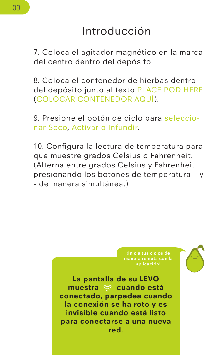 La pantalla de su LEVO muestra wiﬁ cuando está conectado, parpadea cuando la conexión se ha roto y es invisible cuando está listo para conectarse a una nueva red.Introducción7. Coloca el agitador magnético en la marca del centro dentro del depósito.8. Coloca el contenedor de hierbas dentro del depósito junto al texto PLACE POD HERE (COLOCAR CONTENEDOR AQUÍ).9. Presione el botón de ciclo para seleccio-nar Seco, Activar o Infundir. 10. Conﬁgura la lectura de temperatura para que muestre grados Celsius o Fahrenheit. (Alterna entre grados Celsius y Fahrenheit presionando los botones de temperatura + y - de manera simultánea.) ¡Inicia tus ciclos de manera remota con la aplicación!09