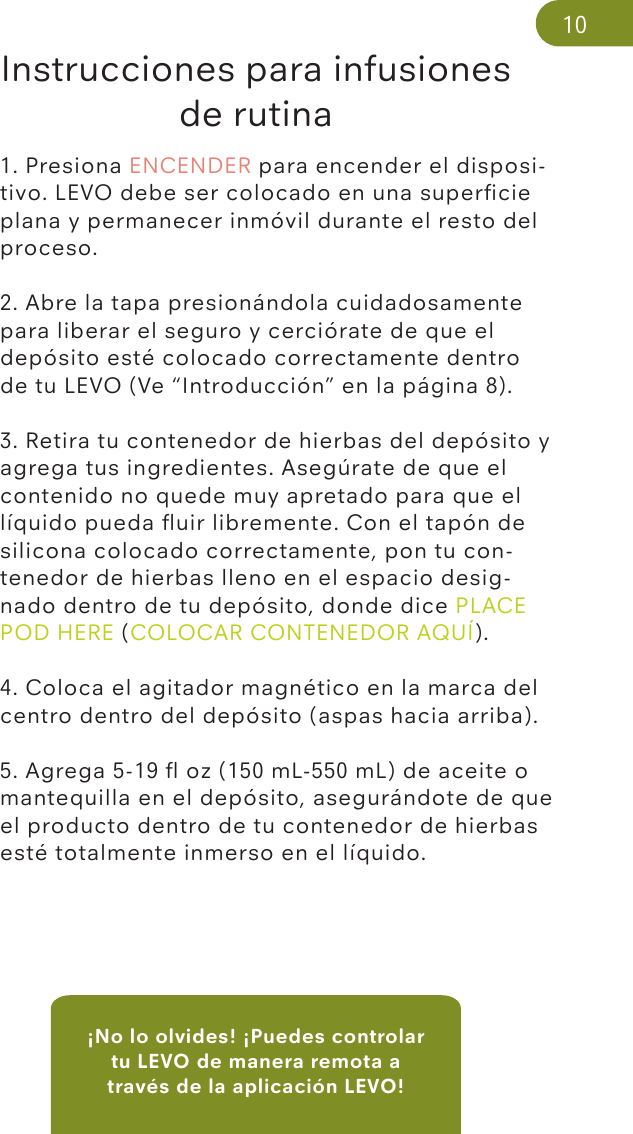 ¡No lo olvides! ¡Puedes controlar tu LEVO de manera remota a través de la aplicación LEVO!Instrucciones para infusiones de rutina1. Presiona ENCENDER para encender el disposi-tivo. LEVO debe ser colocado en una superﬁcie plana y permanecer inmóvil durante el resto del proceso.2. Abre la tapa presionándola cuidadosamente para liberar el seguro y cerciórate de que el depósito esté colocado correctamente dentro de tu LEVO (Ve “Introducción” en la página 8). 3. Retira tu contenedor de hierbas del depósito y agrega tus ingredientes. Asegúrate de que el contenido no quede muy apretado para que el líquido pueda ﬂuir libremente. Con el tapón de silicona colocado correctamente, pon tu con-tenedor de hierbas lleno en el espacio desig-nado dentro de tu depósito, donde dice PLACE POD HERE (COLOCAR CONTENEDOR AQUÍ).4. Coloca el agitador magnético en la marca del centro dentro del depósito (aspas hacia arriba). 5. Agrega 5-19 ﬂ oz (150 mL-550 mL) de aceite o mantequilla en el depósito, asegurándote de que el producto dentro de tu contenedor de hierbas esté totalmente inmerso en el líquido.10