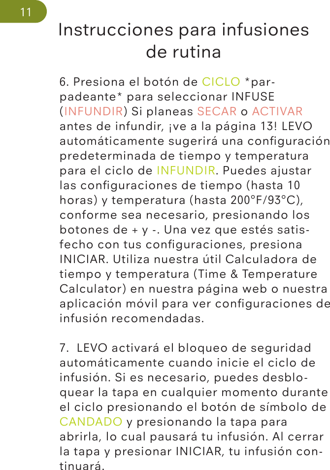 Instrucciones para infusiones de rutina116. Presiona el botón de CICLO *par-padeante* para seleccionar INFUSE (INFUNDIR) Si planeas SECAR o ACTIVAR antes de infundir, ¡ve a la página 13! LEVO automáticamente sugerirá una conﬁguración predeterminada de tiempo y temperatura para el ciclo de INFUNDIR. Puedes ajustar las conﬁguraciones de tiempo (hasta 10 horas) y temperatura (hasta 200°F/93°C), conforme sea necesario, presionando los botones de + y -. Una vez que estés satis-fecho con tus conﬁguraciones, presiona INICIAR. Utiliza nuestra útil Calculadora de tiempo y temperatura (Time &amp; Temperature Calculator) en nuestra página web o nuestra aplicación móvil para ver conﬁguraciones de infusión recomendadas.7.  LEVO activará el bloqueo de seguridad automáticamente cuando inicie el ciclo de infusión. Si es necesario, puedes desblo-quear la tapa en cualquier momento durante el ciclo presionando el botón de símbolo de CANDADO y presionando la tapa para abrirla, lo cual pausará tu infusión. Al cerrar la tapa y presionar INICIAR, tu infusión con-tinuará.