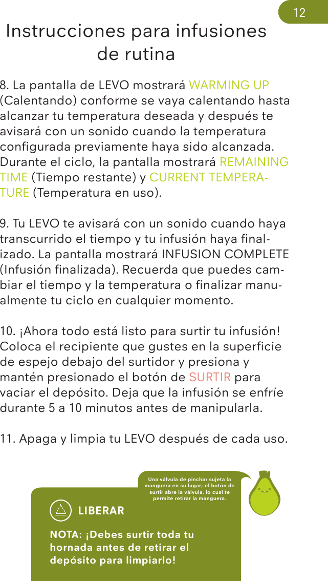 Instrucciones para infusiones de rutina8. La pantalla de LEVO mostrará WARMING UP (Calentando) conforme se vaya calentando hasta alcanzar tu temperatura deseada y después te avisará con un sonido cuando la temperatura conﬁgurada previamente haya sido alcanzada. Durante el ciclo, la pantalla mostrará REMAINING TIME (Tiempo restante) y CURRENT TEMPERA-TURE (Temperatura en uso). 9. Tu LEVO te avisará con un sonido cuando haya transcurrido el tiempo y tu infusión haya ﬁnal-izado. La pantalla mostrará INFUSION COMPLETE (Infusión ﬁnalizada). Recuerda que puedes cam-biar el tiempo y la temperatura o ﬁnalizar manu-almente tu ciclo en cualquier momento.10. ¡Ahora todo está listo para surtir tu infusión! Coloca el recipiente que gustes en la superﬁcie de espejo debajo del surtidor y presiona y mantén presionado el botón de SURTIR para vaciar el depósito. Deja que la infusión se enfríe durante 5 a 10 minutos antes de manipularla. 11. Apaga y limpia tu LEVO después de cada uso.LIBERARNOTA: ¡Debes surtir toda tu hornada antes de retirar el depósito para limpiarlo! Una válvula de pinchar sujeta la manguera en su lugar; el botón de surtir abre la válvula, lo cual te permite retirar la manguera.12