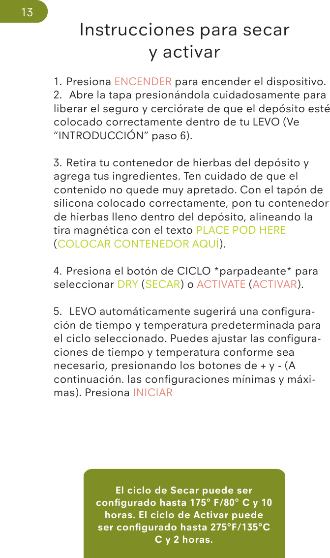 El ciclo de Secar puede ser conﬁgurado hasta 175° F/80° C y 10 horas. El ciclo de Activar puede ser conﬁgurado hasta 275°F/135°C C y 2 horas.Instrucciones para secar y activar1. Presiona ENCENDER para encender el dispositivo.2.  Abre la tapa presionándola cuidadosamente para liberar el seguro y cerciórate de que el depósito esté colocado correctamente dentro de tu LEVO (Ve “INTRODUCCIÓN” paso 6).3. Retira tu contenedor de hierbas del depósito y agrega tus ingredientes. Ten cuidado de que el contenido no quede muy apretado. Con el tapón de silicona colocado correctamente, pon tu contenedor de hierbas lleno dentro del depósito, alineando la tira magnética con el texto PLACE POD HERE (COLOCAR CONTENEDOR AQUÍ).4. Presiona el botón de CICLO *parpadeante* para seleccionar DRY (SECAR) o ACTIVATE (ACTIVAR).5.  LEVO automáticamente sugerirá una conﬁgura-ción de tiempo y temperatura predeterminada para el ciclo seleccionado. Puedes ajustar las conﬁgura-ciones de tiempo y temperatura conforme sea necesario, presionando los botones de + y - (A continuación. las conﬁguraciones mínimas y máxi-mas). Presiona INICIAR13