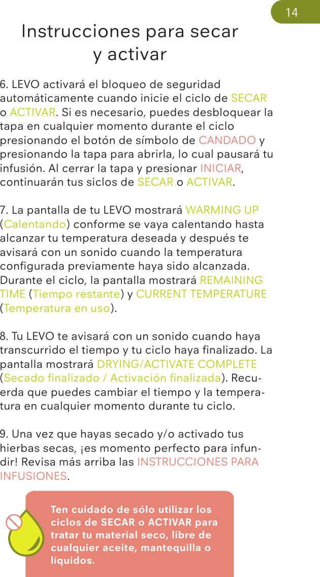 Ten cuidado de sólo utilizar los ciclos de SECAR o ACTIVAR para tratar tu material seco, libre de cualquier aceite, mantequilla o líquidos.Instrucciones para secar y activar6. LEVO activará el bloqueo de seguridad automáticamente cuando inicie el ciclo de SECAR o ACTIVAR. Si es necesario, puedes desbloquear la tapa en cualquier momento durante el ciclo presionando el botón de símbolo de CANDADO y presionando la tapa para abrirla, lo cual pausará tu infusión. Al cerrar la tapa y presionar INICIAR, continuarán tus siclos de SECAR o ACTIVAR. 7. La pantalla de tu LEVO mostrará WARMING UP (Calentando) conforme se vaya calentando hasta alcanzar tu temperatura deseada y después te avisará con un sonido cuando la temperatura conﬁgurada previamente haya sido alcanzada. Durante el ciclo, la pantalla mostrará REMAINING TIME (Tiempo restante) y CURRENT TEMPERATURE (Temperatura en uso). 8. Tu LEVO te avisará con un sonido cuando haya transcurrido el tiempo y tu ciclo haya ﬁnalizado. La pantalla mostrará DRYING/ACTIVATE COMPLETE (Secado ﬁnalizado / Activación ﬁnalizada). Recu-erda que puedes cambiar el tiempo y la tempera-tura en cualquier momento durante tu ciclo.9. Una vez que hayas secado y/o activado tus hierbas secas, ¡es momento perfecto para infun-dir! Revisa más arriba las INSTRUCCIONES PARA INFUSIONES.14