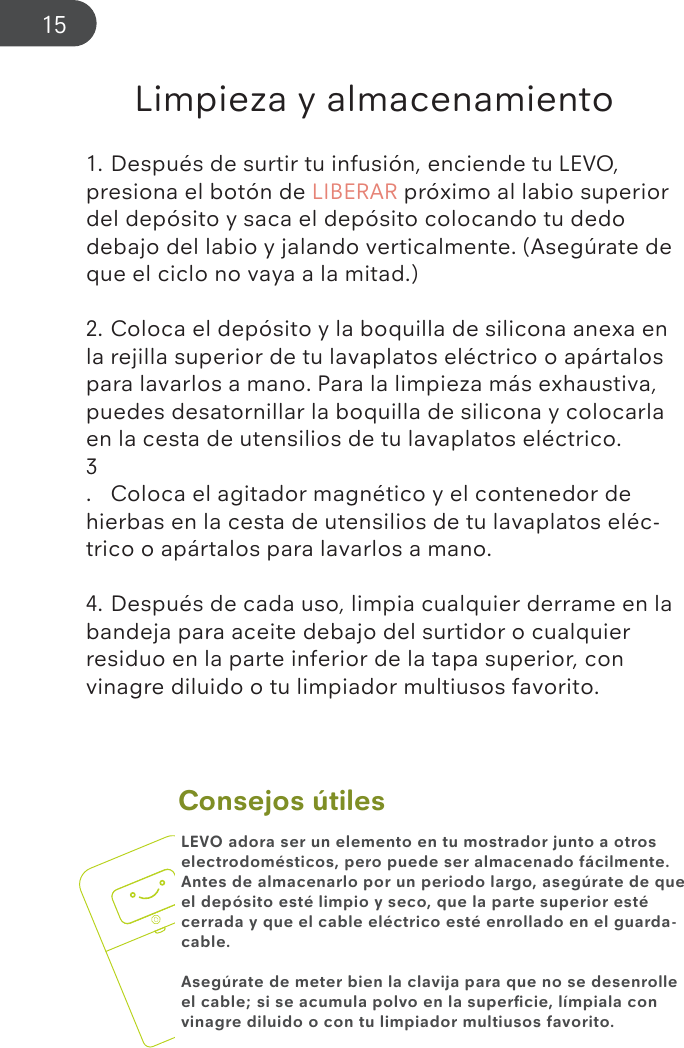 Consejos útilesLimpieza y almacenamiento1. Después de surtir tu infusión, enciende tu LEVO, presiona el botón de LIBERAR próximo al labio superior del depósito y saca el depósito colocando tu dedo debajo del labio y jalando verticalmente. (Asegúrate de que el ciclo no vaya a la mitad.)2. Coloca el depósito y la boquilla de silicona anexa en la rejilla superior de tu lavaplatos eléctrico o apártalos para lavarlos a mano. Para la limpieza más exhaustiva, puedes desatornillar la boquilla de silicona y colocarla en la cesta de utensilios de tu lavaplatos eléctrico.3.  Coloca el agitador magnético y el contenedor de hierbas en la cesta de utensilios de tu lavaplatos eléc-trico o apártalos para lavarlos a mano.4. Después de cada uso, limpia cualquier derrame en la bandeja para aceite debajo del surtidor o cualquier residuo en la parte inferior de la tapa superior, con vinagre diluido o tu limpiador multiusos favorito.LEVO adora ser un elemento en tu mostrador junto a otros electrodomésticos, pero puede ser almacenado fácilmente. Antes de almacenarlo por un periodo largo, asegúrate de que el depósito esté limpio y seco, que la parte superior esté cerrada y que el cable eléctrico esté enrollado en el guarda-cable.Asegúrate de meter bien la clavija para que no se desenrolle el cable; si se acumula polvo en la superﬁcie, límpiala con vinagre diluido o con tu limpiador multiusos favorito.15