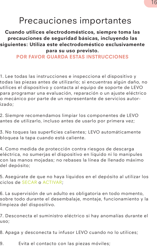 Cuando utilices electrodomésticos, siempre toma las precauciones de seguridad básicas, incluyendo las siguientes: Utiliza este electrodoméstico exclusivamente para su uso previsto.POR FAVOR GUARDA ESTAS INSTRUCCIONESPrecauciones importantes1. Lee todas las instrucciones e inspecciona el dispositivo y todas las piezas antes de utilizarlo; si encuentras algún daño, no utilices el dispositivo y contacta al equipo de soporte de LEVO para programar una evaluación, reparación o un ajuste eléctrico o mecánico por parte de un representante de servicios autor-izado;2. Siempre recomendamos limpiar los componentes de LEVO antes de utilizarlo, incluso antes de usarlo por primera vez;3. No toques las superﬁcies calientes; LEVO automáticamente bloquea la tapa cuando está caliente.4. Como medida de protección contra riesgos de descarga eléctrica, no sumerjas el dispositivo en líquido ni lo manipules con las manos mojadas; no rebases la línea de llenado máximo del depósito;5. Asegúrate de que no haya líquidos en el depósito al utilizar los ciclos de SECAR o ACTIVAR;6. La supervisión de un adulto es obligatoria en todo momento, sobre todo durante el desembalaje, montaje, funcionamiento y la limpieza del dispositivo.7. Desconecta el suministro eléctrico si hay anomalías durante el uso;8. Apaga y desconecta tu infusor LEVO cuando no lo utilices;9.  Evita el contacto con las piezas móviles;16