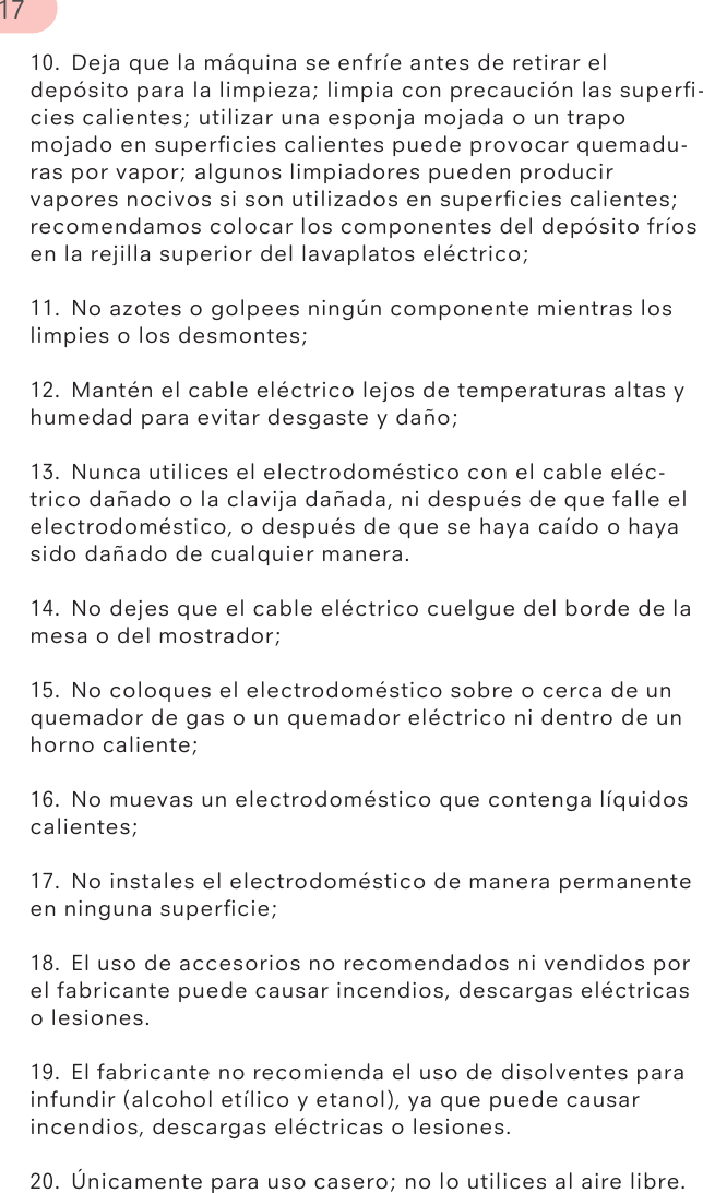 10.  Deja que la máquina se enfríe antes de retirar el depósito para la limpieza; limpia con precaución las superﬁ-cies calientes; utilizar una esponja mojada o un trapo mojado en superﬁcies calientes puede provocar quemadu-ras por vapor; algunos limpiadores pueden producir vapores nocivos si son utilizados en superﬁcies calientes; recomendamos colocar los componentes del depósito fríos en la rejilla superior del lavaplatos eléctrico;11.  No azotes o golpees ningún componente mientras los limpies o los desmontes;12.  Mantén el cable eléctrico lejos de temperaturas altas y humedad para evitar desgaste y daño;13.  Nunca utilices el electrodoméstico con el cable eléc-trico dañado o la clavija dañada, ni después de que falle el electrodoméstico, o después de que se haya caído o haya sido dañado de cualquier manera.14.  No dejes que el cable eléctrico cuelgue del borde de la mesa o del mostrador;15.  No coloques el electrodoméstico sobre o cerca de un quemador de gas o un quemador eléctrico ni dentro de un horno caliente;16.  No muevas un electrodoméstico que contenga líquidos calientes;17.  No instales el electrodoméstico de manera permanente en ninguna superﬁcie;18.  El uso de accesorios no recomendados ni vendidos por el fabricante puede causar incendios, descargas eléctricas o lesiones.19.  El fabricante no recomienda el uso de disolventes para infundir (alcohol etílico y etanol), ya que puede causar incendios, descargas eléctricas o lesiones.20.  Únicamente para uso casero; no lo utilices al aire libre.17