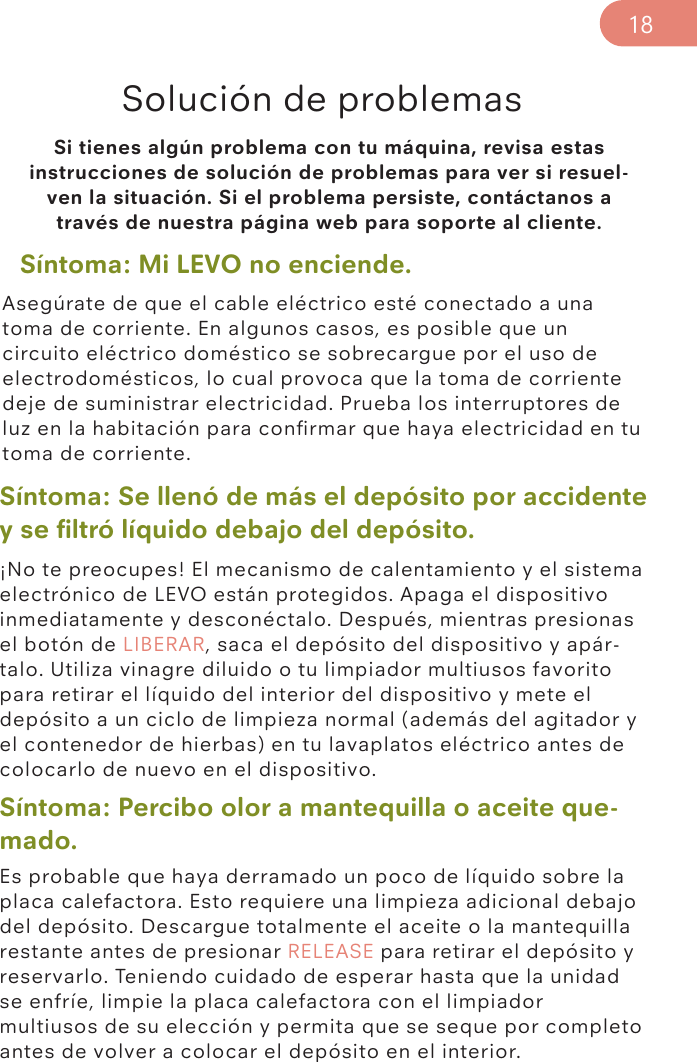 Si tienes algún problema con tu máquina, revisa estas instrucciones de solución de problemas para ver si resuel-ven la situación. Si el problema persiste, contáctanos a través de nuestra página web para soporte al cliente. Solución de problemasSíntoma: Mi LEVO no enciende. Síntoma: Se llenó de más el depósito por accidente y se ﬁltró líquido debajo del depósito.Síntoma: Percibo olor a mantequilla o aceite que-mado.Asegúrate de que el cable eléctrico esté conectado a una toma de corriente. En algunos casos, es posible que un circuito eléctrico doméstico se sobrecargue por el uso de electrodomésticos, lo cual provoca que la toma de corriente deje de suministrar electricidad. Prueba los interruptores de luz en la habitación para conﬁrmar que haya electricidad en tu toma de corriente.¡No te preocupes! El mecanismo de calentamiento y el sistema electrónico de LEVO están protegidos. Apaga el dispositivo inmediatamente y desconéctalo. Después, mientras presionas el botón de LIBERAR, saca el depósito del dispositivo y apár-talo. Utiliza vinagre diluido o tu limpiador multiusos favorito para retirar el líquido del interior del dispositivo y mete el depósito a un ciclo de limpieza normal (además del agitador y el contenedor de hierbas) en tu lavaplatos eléctrico antes de colocarlo de nuevo en el dispositivo. Es probable que haya derramado un poco de líquido sobre la placa calefactora. Esto requiere una limpieza adicional debajo del depósito. Descargue totalmente el aceite o la mantequilla restante antes de presionar RELEASE para retirar el depósito y reservarlo. Teniendo cuidado de esperar hasta que la unidad se enfríe, limpie la placa calefactora con el limpiador multiusos de su elección y permita que se seque por completo antes de volver a colocar el depósito en el interior.18