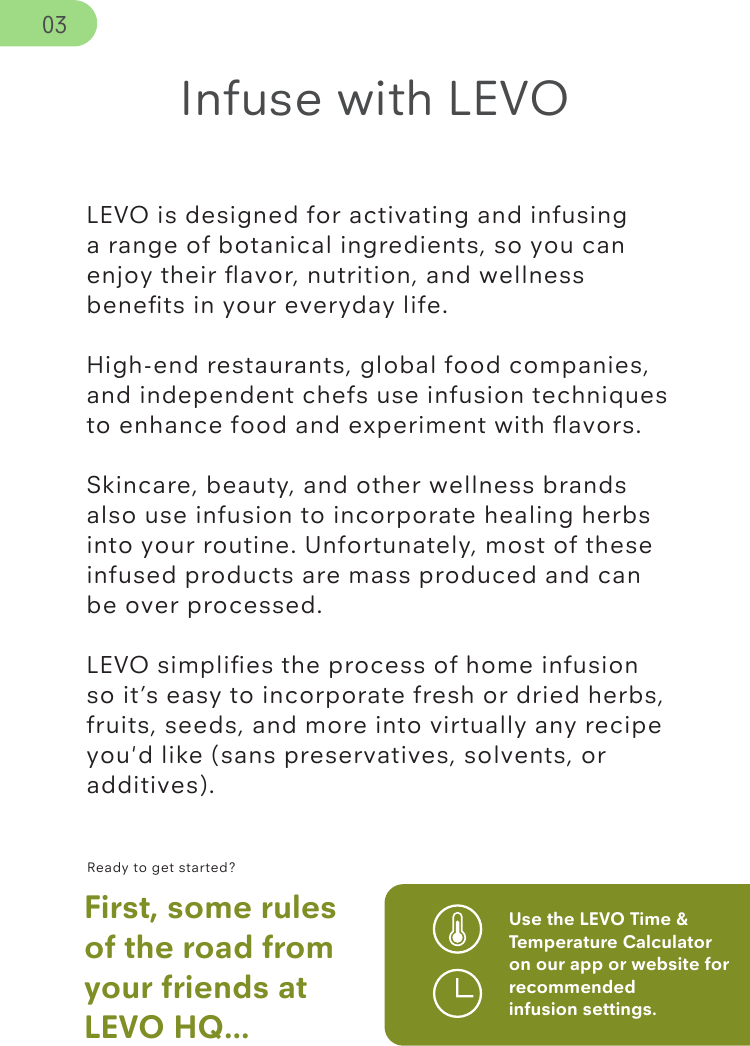 LEVO is designed for activating and infusing a range of botanical ingredients, so you can enjoy their ﬂavor, nutrition, and wellness beneﬁts in your everyday life.High-end restaurants, global food companies, and independent chefs use infusion techniques to enhance food and experiment with ﬂavors. Skincare, beauty, and other wellness brands also use infusion to incorporate healing herbs into your routine. Unfortunately, most of these infused products are mass produced and can be over processed.LEVO simpliﬁes the process of home infusion so it’s easy to incorporate fresh or dried herbs, fruits, seeds, and more into virtually any recipe you&apos;d like (sans preservatives, solvents, or additives).Ready to get started?First, some rules of the road from your friends at LEVO HQ...Use the LEVO Time &amp; Temperature Calculator on our app or website for recommended infusion settings.Infuse with LEVO03