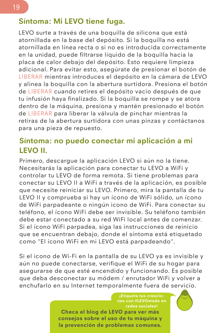 Síntoma: Mi LEVO tiene fuga.LEVO surte a través de una boquilla de silicona que está atornillada en la base del depósito. Si la boquilla no está atornillada en línea recta o si no es introducida correctamente en la unidad, puede ﬁltrarse líquido de la boquilla hacia la placa de calor debajo del depósito. Esto requiere limpieza adicional. Para evitar esto, asegúrate de presionar el botón de LIBERAR mientras introduces el depósito en la cámara de LEVO y alinea la boquilla con la abertura surtidora. Presiona el botón de LIBERAR cuando retires el depósito vacío después de que tu infusión haya ﬁnalizado. Si la boquilla se rompe y se atora dentro de la máquina, presiona y mantén presionado el botón de LIBERAR para liberar la válvula de pinchar mientras la retiras de la abertura surtidora con unas pinzas y contáctanos para una pieza de repuesto. Checa el blog de LEVO para ver más consejos sobre el uso de tu máquina y la prevención de problemas comunes.¡Etiqueta tus creacio-nes con #LEVOmade en redes sociales!19Síntoma: no puedo conectar mi aplicación a mi LEVO II.Primero, descargue la aplicación LEVO si aún no la tiene. Necesitarás la aplicación para conectar tu LEVO a WiFi y controlar tu LEVO de forma remota. Si tiene problemas para conectar su LEVO II a WiFi a través de la aplicación, es posible que necesite reiniciar su LEVO. Primero, mira la pantalla de tu LEVO II y comprueba si hay un ícono de WiFi sólido, un ícono de WiFi parpadeante o ningún icono de WiFi. Para conectar su teléfono, el ícono WiFi debe ser invisible. Su teléfono también debe estar conectado a su red WiFi local antes de comenzar. Si el ícono WiFi parpadea, siga las instrucciones de reinicio que se encuentran debajo, donde el síntoma está etiquetado como &quot;El ícono WiFi en mi LEVO está parpadeando&quot;. Si el icono de Wi-Fi en la pantalla de su LEVO ya es invisible y aún no puede conectarse, veriﬁque el WiFi de su hogar para asegurarse de que esté encendido y funcionando. Es posible que deba desconectar su módem / enrutador WiFi y volver a enchufarlo en su Internet temporalmente fuera de servicio.