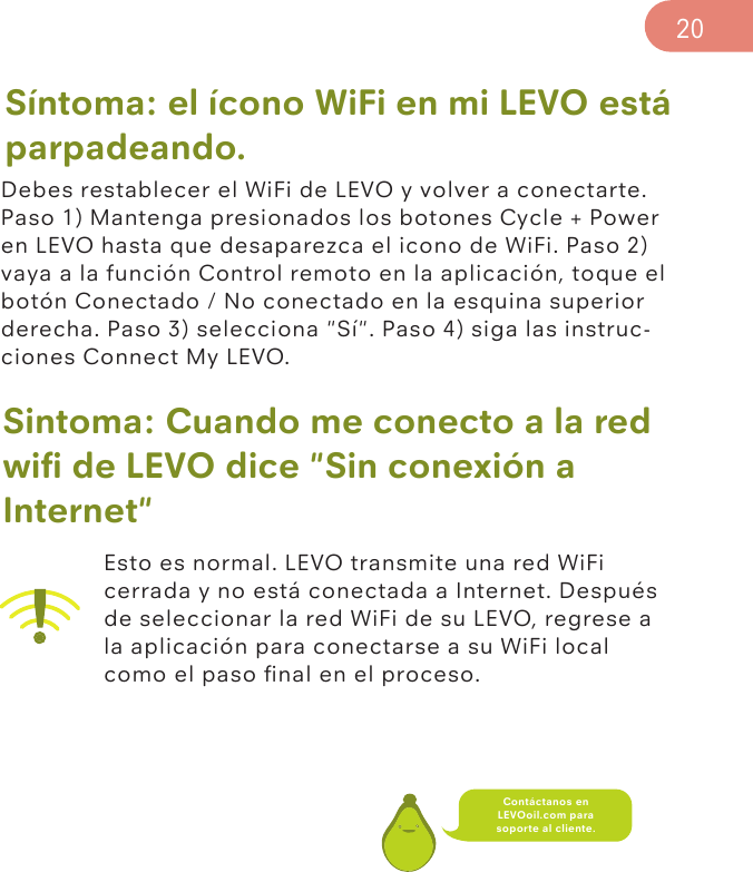 Síntoma: el ícono WiFi en mi LEVO está parpadeando.Debes restablecer el WiFi de LEVO y volver a conectarte. Paso 1) Mantenga presionados los botones Cycle + Power en LEVO hasta que desaparezca el icono de WiFi. Paso 2) vaya a la función Control remoto en la aplicación, toque el botón Conectado / No conectado en la esquina superior derecha. Paso 3) selecciona &quot;Sí&quot;. Paso 4) siga las instruc-ciones Connect My LEVO.Sintoma: Cuando me conecto a la red wiﬁ de LEVO dice &quot;Sin conexión a Internet&quot;Esto es normal. LEVO transmite una red WiFi cerrada y no está conectada a Internet. Después de seleccionar la red WiFi de su LEVO, regrese a la aplicación para conectarse a su WiFi local como el paso ﬁnal en el proceso.20Contáctanos en LEVOoil.com para soporte al cliente.