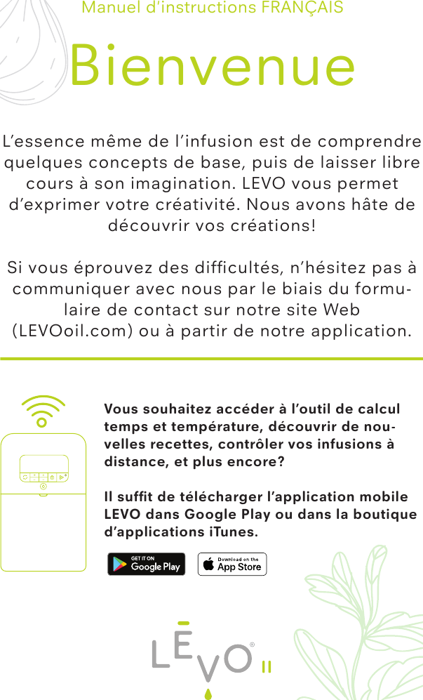 Vous souhaitez accéder à l’outil de calcul temps et température, découvrir de nou-velles recettes, contrôler vos infusions à distance, et plus encore?Il sufﬁt de télécharger l’application mobile LEVO dans Google Play ou dans la boutique d’applications iTunes.Manuel d&apos;instructions FRANÇAISBienvenueL’essence même de l’infusion est de comprendre quelques concepts de base, puis de laisser libre cours à son imagination. LEVO vous permet d’exprimer votre créativité. Nous avons hâte de découvrir vos créations!Si vous éprouvez des difﬁcultés, n’hésitez pas à communiquer avec nous par le biais du formu-laire de contact sur notre site Web (LEVOoil.com) ou à partir de notre application.II