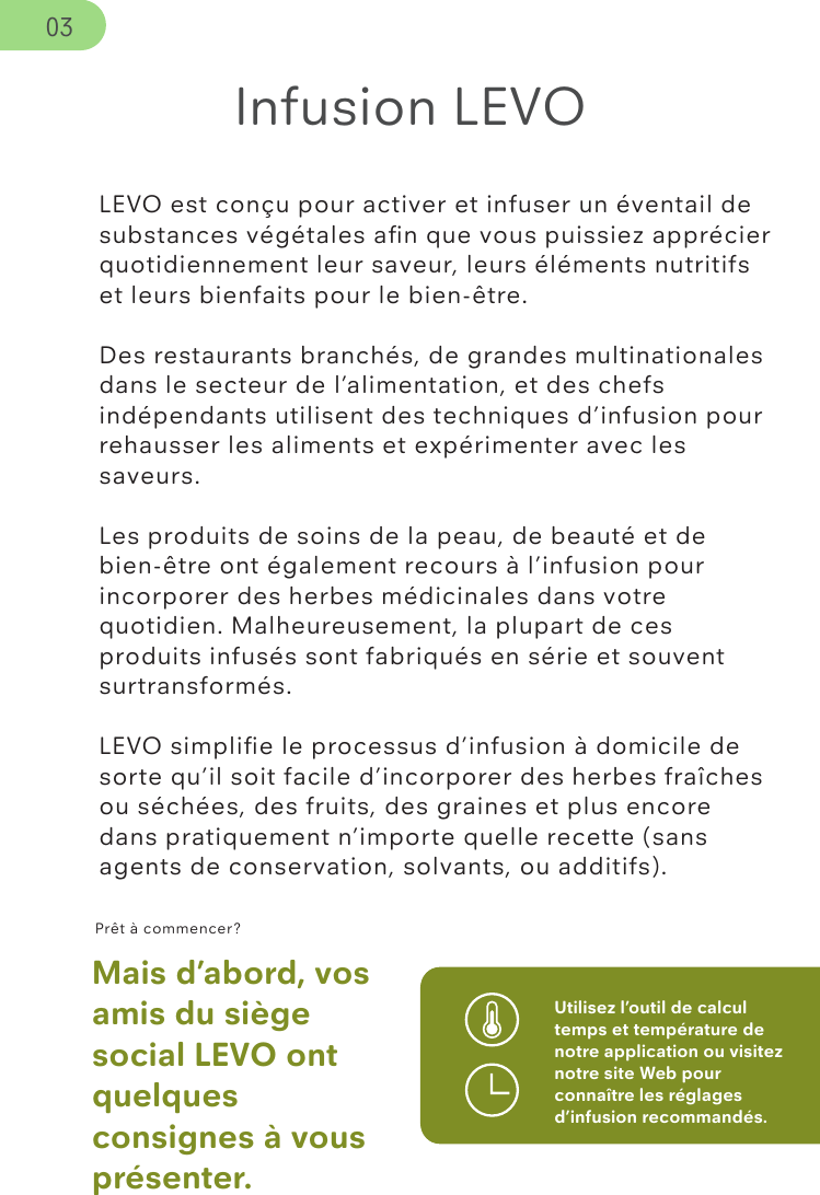 LEVO est conçu pour activer et infuser un éventail de substances végétales aﬁn que vous puissiez apprécier quotidiennement leur saveur, leurs éléments nutritifs et leurs bienfaits pour le bien-être.Des restaurants branchés, de grandes multinationales dans le secteur de l’alimentation, et des chefs indépendants utilisent des techniques d’infusion pour rehausser les aliments et expérimenter avec les saveurs.Les produits de soins de la peau, de beauté et de bien-être ont également recours à l’infusion pour incorporer des herbes médicinales dans votre quotidien. Malheureusement, la plupart de ces produits infusés sont fabriqués en série et souvent surtransformés. LEVO simpliﬁe le processus d’infusion à domicile de sorte qu’il soit facile d’incorporer des herbes fraîches ou séchées, des fruits, des graines et plus encore dans pratiquement n’importe quelle recette (sans agents de conservation, solvants, ou additifs). Prêt à commencer?Mais d’abord, vos amis du siège social LEVO ont quelques consignes à vous présenter.Utilisez l’outil de calcul temps et température de notre application ou visitez notre site Web pour connaître les réglages d’infusion recommandés.Infusion LEVO03