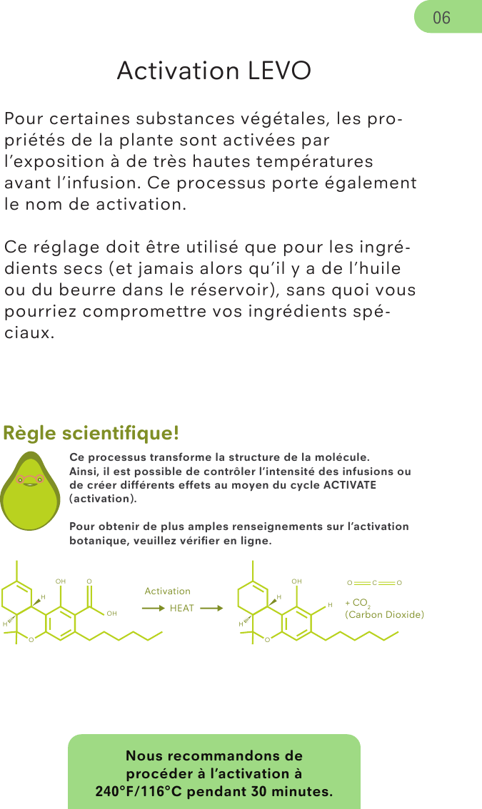 Nous recommandons de procéder à l’activation à 240°F/116°C pendant 30 minutes.Règle scientiﬁque!Activation LEVO Pour certaines substances végétales, les pro-priétés de la plante sont activées par l’exposition à de très hautes températures avant l’infusion. Ce processus porte également le nom de activation.Ce réglage doit être utilisé que pour les ingré-dients secs (et jamais alors qu’il y a de l’huile ou du beurre dans le réservoir), sans quoi vous pourriez compromettre vos ingrédients spé-ciaux. 06Ce processus transforme la structure de la molécule.Ainsi, il est possible de contrôler l’intensité des infusions ou de créer différents effets au moyen du cycle ACTIVATE (activation).Pour obtenir de plus amples renseignements sur l’activation botanique, veuillez vériﬁer en ligne.ActivationOHOHOH HEATOHOHOH O C OHH+ CO2(Carbon Dioxide)