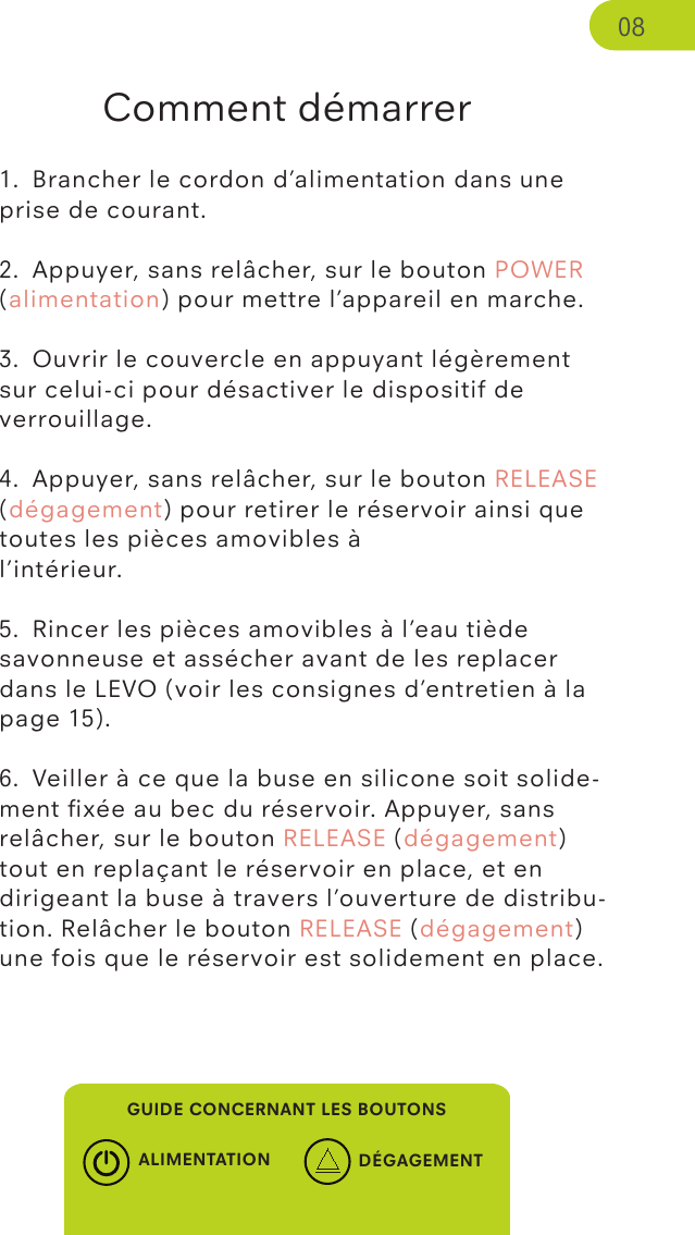 Comment démarrer1.  Brancher le cordon d’alimentation dans une prise de courant.2.  Appuyer, sans relâcher, sur le bouton POWER (alimentation) pour mettre l’appareil en marche.3.  Ouvrir le couvercle en appuyant légèrement sur celui-ci pour désactiver le dispositif de verrouillage.4.  Appuyer, sans relâcher, sur le bouton RELEASE (dégagement) pour retirer le réservoir ainsi que toutes les pièces amovibles à l’intérieur.5.  Rincer les pièces amovibles à l’eau tiède savonneuse et assécher avant de les replacer dans le LEVO (voir les consignes d’entretien à la page 15).6.  Veiller à ce que la buse en silicone soit solide-ment ﬁxée au bec du réservoir. Appuyer, sans relâcher, sur le bouton RELEASE (dégagement) tout en replaçant le réservoir en place, et en dirigeant la buse à travers l’ouverture de distribu-tion. Relâcher le bouton RELEASE (dégagement) une fois que le réservoir est solidement en place.GUIDE CONCERNANT LES BOUTONSALIMENTATION DÉGAGEMENT08