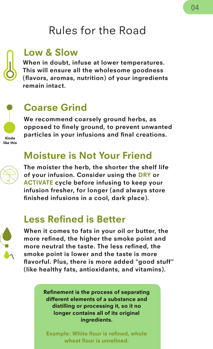 When in doubt, infuse at lower temperatures. This will ensure all the wholesome goodness (ﬂavors, aromas, nutrition) of your ingredients remain intact.The moister the herb, the shorter the shelf life of your infusion. Consider using the DRY or ACTIVATE cycle before infusing to keep your infusion fresher, for longer (and always store ﬁnished infusions in a cool, dark place). When it comes to fats in your oil or butter, the more reﬁned, the higher the smoke point and more neutral the taste. The less reﬁned, the smoke point is lower and the taste is more ﬂavorful. Plus, there is more added “good stuff” (like healthy fats, antioxidants, and vitamins).Reﬁnement is the process of separating different elements of a substance and distilling or processing it, so it no longer contains all of its original ingredients. Example: White ﬂour is reﬁned, whole wheat ﬂour is unreﬁned. LLow &amp; SlowWe recommend coarsely ground herbs, as opposed to ﬁnely ground, to prevent unwanted particles in your infusions and ﬁnal creations.Coarse GrindKinda like thisMoisture is Not Your FriendLess Reﬁned is BetterRules for the Road04