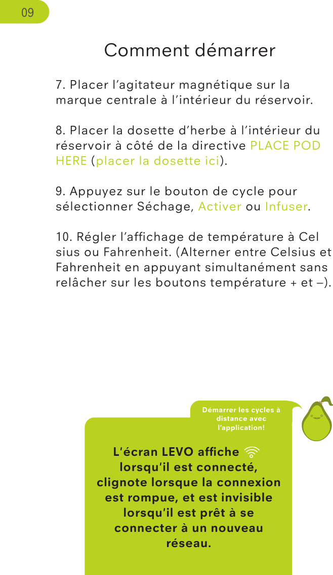 L&apos;écran LEVO afﬁche wiﬁ lorsqu&apos;il est connecté, clignote lorsque la connexion est rompue, et est invisible lorsqu&apos;il est prêt à se connecter à un nouveau réseau.Comment démarrer7. Placer l’agitateur magnétique sur la marque centrale à l’intérieur du réservoir.8. Placer la dosette d’herbe à l’intérieur du réservoir à côté de la directive PLACE POD HERE (placer la dosette ici).9. Appuyez sur le bouton de cycle pour sélectionner Séchage, Activer ou Infuser. 10. Régler l’afﬁchage de température à Celsius ou Fahrenheit. (Alterner entre Celsius et Fahrenheit en appuyant simultanément sans relâcher sur les boutons température + et –). Démarrer les cycles à distance avec l’application!09