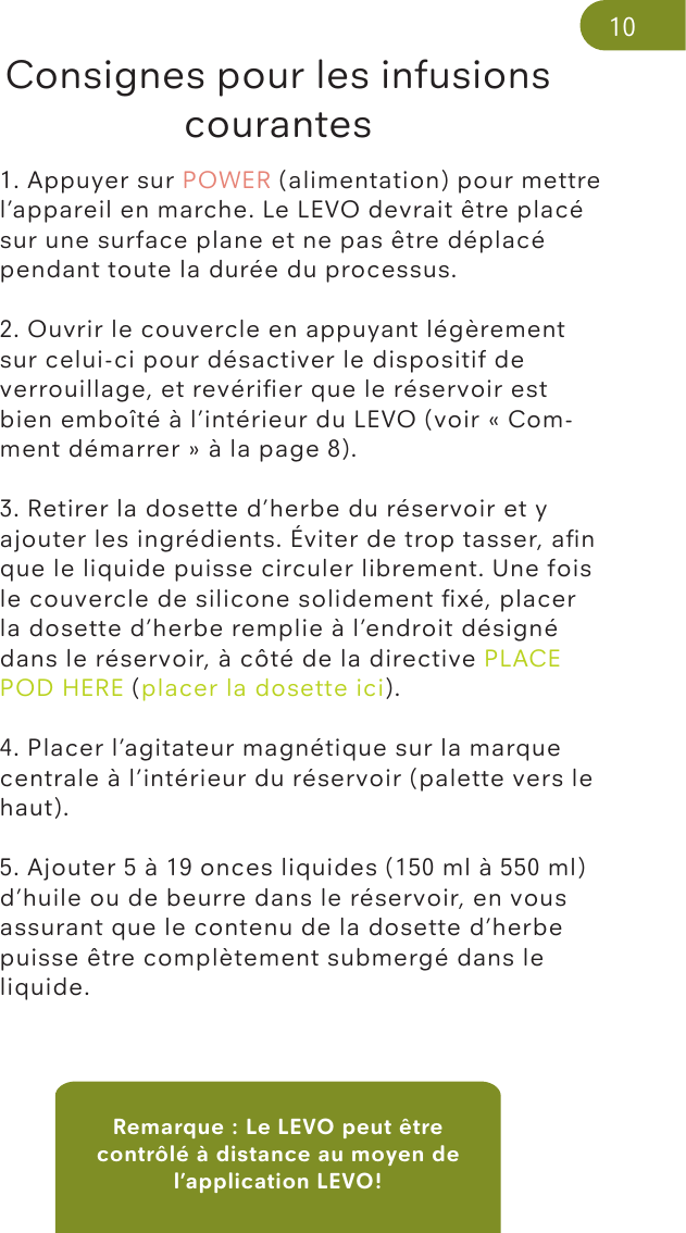 Remarque : Le LEVO peut être contrôlé à distance au moyen de l’application LEVO!Consignes pour les infusions courantes1. Appuyer sur POWER (alimentation) pour mettre l’appareil en marche. Le LEVO devrait être placé sur une surface plane et ne pas être déplacé pendant toute la durée du processus.2. Ouvrir le couvercle en appuyant légèrement sur celui-ci pour désactiver le dispositif de verrouillage, et revériﬁer que le réservoir est bien emboîté à l’intérieur du LEVO (voir « Com-ment démarrer » à la page 8). 3. Retirer la dosette d’herbe du réservoir et y ajouter les ingrédients. Éviter de trop tasser, aﬁn que le liquide puisse circuler librement. Une fois le couvercle de silicone solidement ﬁxé, placer la dosette d’herbe remplie à l’endroit désigné dans le réservoir, à côté de la directive PLACE POD HERE (placer la dosette ici).4. Placer l’agitateur magnétique sur la marque centrale à l’intérieur du réservoir (palette vers le haut). 5. Ajouter 5 à 19 onces liquides (150 ml à 550 ml) d’huile ou de beurre dans le réservoir, en vous assurant que le contenu de la dosette d’herbe puisse être complètement submergé dans le liquide.10