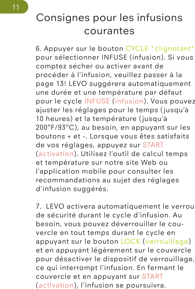 Consignes pour les infusions courantes116. Appuyer sur le bouton CYCLE *clignotant* pour sélectionner INFUSE (infusion). Si vous comptez sécher ou activer avant de procéder à l’infusion, veuillez passer à la page 13! LEVO suggérera automatiquement une durée et une température par défaut pour le cycle INFUSE (infusion). Vous pouvez ajuster les réglages pour le temps (jusqu’à 10 heures) et la température (jusqu’à 200°F/93°C), au besoin, en appuyant sur les boutons + et -. Lorsque vous êtes satisfaits de vos réglages, appuyez sur START (activation). Utilisez l’outil de calcul temps et température sur notre site Web ou l’application mobile pour consulter les recommandations au sujet des réglages d’infusion suggérés.7.  LEVO activera automatiquement le verrou de sécurité durant le cycle d’infusion. Au besoin, vous pouvez déverrouiller le cou-vercle en tout temps durant le cycle en appuyant sur le bouton LOCK (verrouillage) et en appuyant légèrement sur le couvercle pour désactiver le dispositif de verrouillage, ce qui interrompt l’infusion. En fermant le couvercle et en appuyant sur START (activation), l’infusion se poursuivra.