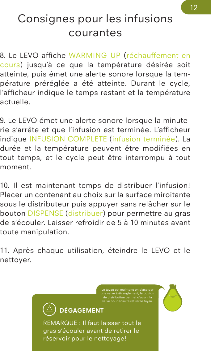 Consignes pour les infusions courantesDÉGAGEMENTREMARQUE : Il faut laisser tout le gras s’écouler avant de retirer le réservoir pour le nettoyage! Le tuyau est maintenu en place par une valve à étranglement, le bouton de distribution permet d’ouvrir la valve pour ensuite retirer le tuyau.128. Le  LEVO afﬁche WARMING  UP (réchauffement en cours)  jusqu’à  ce  que  la  température  désirée  soit atteinte, puis émet une alerte sonore lorsque la tem-pérature  préréglée  a  été  atteinte.  Durant  le  cycle, l’afﬁcheur indique le temps restant et la température actuelle. 9. Le LEVO émet une alerte sonore lorsque la minute-rie s’arrête et que l’infusion est terminée. L’afﬁcheur indique INFUSION COMPLETE (infusion terminée). La durée  et  la  température  peuvent  être  modiﬁées  en tout  temps,  et  le  cycle  peut  être  interrompu  à  tout moment.10.  Il  est  maintenant  temps  de  distribuer  l’infusion! Placer un contenant au choix sur la surface miroitante sous le distributeur puis appuyer sans relâcher sur le bouton DISPENSE (distribuer) pour permettre au gras de s’écouler. Laisser refroidir de 5 à 10 minutes avant toute manipulation. 11.  Après  chaque  utilisation,  éteindre  le  LEVO  et  le nettoyer.