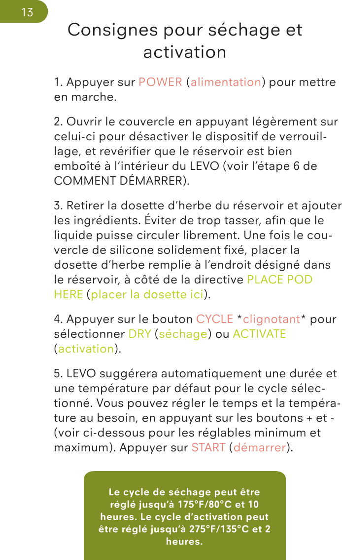 Le cycle de séchage peut être réglé jusqu’à 175°F/80°C et 10 heures. Le cycle d’activation peut être réglé jusqu’à 275°F/135°C et 2 heures.Consignes pour séchage et activation1. Appuyer sur POWER (alimentation) pour mettre en marche.2. Ouvrir le couvercle en appuyant légèrement sur celui-ci pour désactiver le dispositif de verrouil-lage, et revériﬁer que le réservoir est bien emboîté à l’intérieur du LEVO (voir l’étape 6 de COMMENT DÉMARRER).3. Retirer la dosette d’herbe du réservoir et ajouter les ingrédients. Éviter de trop tasser, aﬁn que le liquide puisse circuler librement. Une fois le cou-vercle de silicone solidement ﬁxé, placer la dosette d’herbe remplie à l’endroit désigné dans le réservoir, à côté de la directive PLACE POD HERE (placer la dosette ici).4. Appuyer sur le bouton CYCLE *clignotant* pour sélectionner DRY (séchage) ou ACTIVATE (activation).5. LEVO suggérera automatiquement une durée et une température par défaut pour le cycle sélec-tionné. Vous pouvez régler le temps et la tempéra-ture au besoin, en appuyant sur les boutons + et - (voir ci-dessous pour les réglables minimum et maximum). Appuyer sur START (démarrer).13