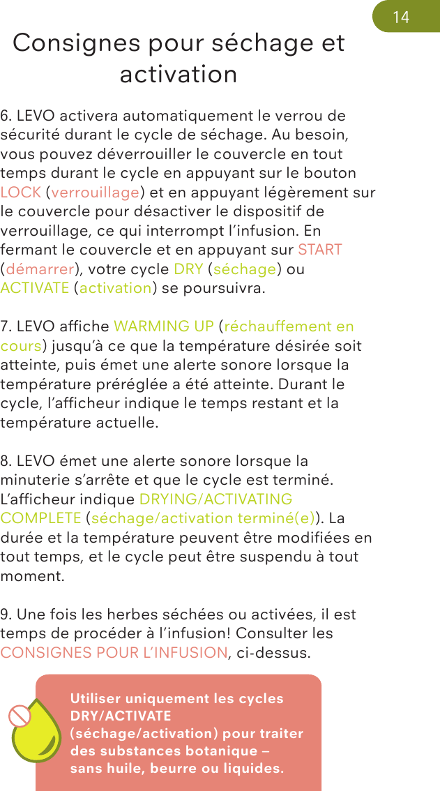 Utiliser uniquement les cycles DRY/ACTIVATE (séchage/activation) pour traiter des substances botanique – sans huile, beurre ou liquides.Consignes pour séchage et activation6. LEVO activera automatiquement le verrou de sécurité durant le cycle de séchage. Au besoin, vous pouvez déverrouiller le couvercle en tout temps durant le cycle en appuyant sur le bouton LOCK (verrouillage) et en appuyant légèrement sur le couvercle pour désactiver le dispositif de verrouillage, ce qui interrompt l’infusion. En fermant le couvercle et en appuyant sur START (démarrer), votre cycle DRY (séchage) ou ACTIVATE (activation) se poursuivra. 7. LEVO afﬁche WARMING UP (réchauffement en cours) jusqu’à ce que la température désirée soit atteinte, puis émet une alerte sonore lorsque la température préréglée a été atteinte. Durant le cycle, l’afﬁcheur indique le temps restant et la température actuelle. 8. LEVO émet une alerte sonore lorsque la minuterie s’arrête et que le cycle est terminé. L’afﬁcheur indique DRYING/ACTIVATING COMPLETE (séchage/activation terminé(e)). La durée et la température peuvent être modiﬁées en tout temps, et le cycle peut être suspendu à tout moment.9. Une fois les herbes séchées ou activées, il est temps de procéder à l’infusion! Consulter les CONSIGNES POUR L’INFUSION, ci-dessus.14